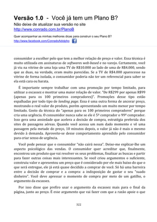 Versão 1.0 - Você já tem um Plano B?
Não deixe de atualizar sua versão no site
http://www.conrado.com.br/PlanoB
Quer acompanhar as minhas melhores dicas para construir o seu Plano B?
http://www.facebook.com/ConradoAdolpho
322
consumidor a escolher pelo que tem a melhor relação de preço e valor. Essa técnica é
muito utilizada em assinaturas de softwares web-based e no varejo. Certamente, você
já viu na vitrine de uma loja uma TV de R$10.000 ao lado de uma de R$4.000, sendo
que as duas, na verdade, eram muito parecidas. Se a TV de R$4.000 aparecesse na
vitrine de forma isolada, o consumidor poderia não ter um referencial para saber se
ela está cara ou barata.
É importante sempre trabalhar com uma promoção por tempo limitado, para
utilizar a escassez e mostrar uma maior relação de valor. “De R$299 por apenas R$99
(apenas para os 100 primeiros compradores)”. Promoções desse tipo estão
espalhadas por todo tipo de landing page. Essa é uma outra forma de ancorar preço,
mostrando o real valor do produto, porém apresentando um muito menor por tempo
limitado. Gosto da técnica do “apenas para os 100 primeiros compradores” porque
cria uma urgência. O consumidor nunca sabe se ele é 5º comprador o 99º comprador.
Isso gera uma ansiedade que acelera a decisão de compra, estratégia preferida dos
sites de passagens aéreas. Quando você acessa um num dado momento e vê uma
passagem pela metade do preço, 10 minutos depois, o valor já não é mais o mesmo
devido à demanda. Aproveite-se desse comportamento aprendido pelo consumidor
para criar senso de urgência.
Você pode pensar que o consumidor “não cairá nessa”. Deixe-me explicar-lhe um
aspecto psicológico das vendas. O consumidor quer acreditar que, finalmente,
encontrou um produto que vai resolver os seus problemas, finalizar as buscas e partir
para fazer outras coisas mais interessantes. Se você criou argumentos o suficiente,
construiu valor e apresentou um preço que é considerado por ele mais baixo do que o
que será entregue, ele já está quase decidido a comprar de você. Só há uma barreira
entre a decisão de comprar e a compra: a indisposição de gastar o seu "suado
dinheiro". Você deve apressar o momento de compra por meio de um gatilho, o
argumento da escassez.
Por isso disse que prefiro usar o argumento da escassez mais para o final da
página, junto ao preço. É esse argumento que vai fazer com que a razão apoie o que
 