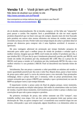 Versão 1.0 - Você já tem um Plano B?
Não deixe de atualizar sua versão no site
http://www.conrado.com.br/PlanoB
Quer acompanhar as minhas melhores dicas para construir o seu Plano B?
http://www.facebook.com/ConradoAdolpho
323
ele já decidiu emocionalmente. Ele já decidiu comprar, só lhe falta um "empurrão"
para passar o cartão. Um impulso. Será a possibilidade de não ter mais aquele
produto disponível que vai fazer com que ele compre. Quanto mais ele tiver buscado
pelo produto em outros sites menos eficientes em termos de vendas, mais tempo
investido na busca ele tem. Perder todo esse tempo depois de achar o produto ideal só
porque ele demorou para comprar não é uma hipótese aceitável. A escassez o
apressará.
Há uma vantagem adicional da promoção por tempo limitado: pesquisa de
mercado para saber qual o melhor preço de venda do produto e estudar qual o
melhor retorno. Imagine que por R$90, você venda em média 13 produtos por dia, o
que totaliza R$ 1.170 por dia (o que é totalmente plausível), porém, por R$130, você
vende em média 10 produtos por dia, totalizando R$ 1.300. Mas se o preço for de
R$150, você passa a vender só 5 produtos por dia, totalizando R$750. Ou seja, o seu
melhor retorno é o seu produto a R$130. Você só descobrirá isso fazendo testes de
preço.
Inicialmente, fixe um preço e aumente o valor percebido ao máximo até vender a
maior quantidade possível por dia com o valor fixo. Depois disso, passe a fazer testes
de preço para saber qual é a curva do retorno para o seu mercado. Faça promoções
relâmpago, deixe o preço cheio por 2 semanas, volte ao preço promocional, mas
sempre avisando que o preço é R$299, por exemplo, e que o promocional, no caso de
R$99 ou qualquer outro, é por tempo limitado.
É importante revelar o preço antes do final da página porque, nesse momento,
você tem uma queda na relação valor/preço. Até então só construímos valor na Carta
de vendas. A partir desse momento, você mostrou para o leitor o preço e abalou suas
convicções de que vale a pena comprar o produto.
Na primeira revelação de preço, não utilize somente um CTA “compre”, mas
trabalhe melhor essa etapa. Crie um box com um pequeno texto que pareça uma
declaração de “Sim, eu quero comprar isso” e transforme essa sensível etapa em um
evento, reforçando o que será comprado, alguns benefícios e os elementos sobre os
 