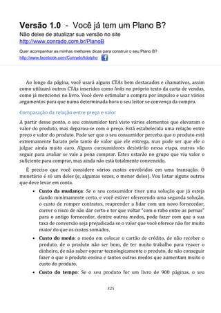 Versão 1.0 - Você já tem um Plano B?
Não deixe de atualizar sua versão no site
http://www.conrado.com.br/PlanoB
Quer acompanhar as minhas melhores dicas para construir o seu Plano B?
http://www.facebook.com/ConradoAdolpho
325
Ao longo da página, você usará alguns CTAs bem destacados e chamativos, assim
como utilizará outros CTAs inseridos como links no próprio texto da carta de vendas,
como já mencionei no livro. Você deve estimular a compra por impulso e usar vários
argumentos para que numa determinada hora o seu leitor se convença da compra.
Comparação da relação entre preço e valor
A partir desse ponto, o seu consumidor terá visto vários elementos que elevaram o
valor do produto, mas deparou-se com o preço. Está estabelecida uma relação entre
preço e valor do produto. Pode ser que o seu consumidor perceba que o produto está
extremamente barato pelo tanto de valor que ele entrega, mas pode ser que ele o
julgue ainda muito caro. Alguns consumidores desistirão nessa etapa, outros vão
seguir para avaliar se vale a pena comprar. Estes estarão no grupo que viu valor o
suficiente para comprar, mas ainda não está totalmente convencido.
É preciso que você considere vários custos envolvidos em uma transação. O
monetário é só um deles (e, algumas vezes, o menor deles). Vou listar alguns outros
que deve levar em conta.
• Custo da mudança: Se o seu consumidor tiver uma solução que já esteja
dando minimamente certo, e você estiver oferecendo uma segunda solução,
o custo de romper contratos, reaprender a lidar com um novo fornecedor,
correr o risco de não dar certo e ter que voltar “com o rabo entre as pernas”
para o antigo fornecedor, dentre outros medos, pode fazer com que a sua
taxa de conversão seja prejudicada se o valor que você oferece não for muito
maior do que os custos somados.
• Custo do medo: o medo em colocar o cartão de crédito, de não receber o
produto, de o produto não ser bom, de ter muito trabalho para reaver o
dinheiro, de não saber operar tecnologicamente o produto, de não conseguir
fazer o que o produto ensina e tantos outros medos que aumentam muito o
custo do produto.
• Custo do tempo: Se o seu produto for um livro de 900 páginas, o seu
 