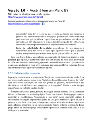 Versão 1.0 - Você já tem um Plano B?
Não deixe de atualizar sua versão no site
http://www.conrado.com.br/PlanoB
Quer acompanhar as minhas melhores dicas para construir o seu Plano B?
http://www.facebook.com/ConradoAdolpho
326
consumidor pode ter o receio de que o custo do tempo em consumir o
produto seja bem maior do que o preço pelo qual ele está sendo vendido (e
pode acreditar que eu sei bem o que é isso, porque tenho um outro livro no
mercado com 904 páginas). Se o seu produto for composto de 160 horas de
videoaulas, também pode ocorrer isso, dependendo do seu mercado.
• Custo da volatilidade do produto: dependendo do seu produto, o
consumidor pode ter receio de que, após aprender tudo que o produto
ensina, as regras do segmento mudem e aquilo que aprendeu se perca.
Com essa breve lista, e dependendo do segmento há listas bem maiores, pode
perceber que o preço, o custo monetário, é só um detalhe no custo total do produto.
Os próximos passos da sua landing page serão no sentido de sustentar o já construído
e aumentar ainda mais o valor percebido para que o consumidor se convença de uma
vez por todas de que o produto vale muito a pena.
8.5.11 Minimizador de medo
Logo após a revelação de preço junto ao CTA, já insira um minimizador de medo. Pode
ser, por exemplo, um box com o texto “Satisfação Garantida ou seu dinheiro de volta”,
com uma breve explicação: “se você não gostar do produto, devolveremos o seu
dinheiro em até 48 horas sem perguntas ou indagações”. Ponha o selo “compra
segura” com um cadeado ou algo similar.
É interessante, nesse ponto, ter uma mensagem pessoal com sua foto e assinatura.
Muitos profissionais de marketing digital fazem isso em suas landing pages. Ajuda a
aumentar a credibilidade, “mostrando a sua cara” nesse momento critico. É
interessante ter alguns depoimentos junto ao CTA para reforçar o apelo de que o
produto já tem dado certo para várias pessoas e que o leitor não será nem o primeiro
nem o último a comprá-lo e a ter sucesso com ele. Fazer o leitor se sentir parte de um
grupo maior de pessoas que já consumiram o produto e tiveram êxito ajuda-o a ter
alívio pela prova social.
 