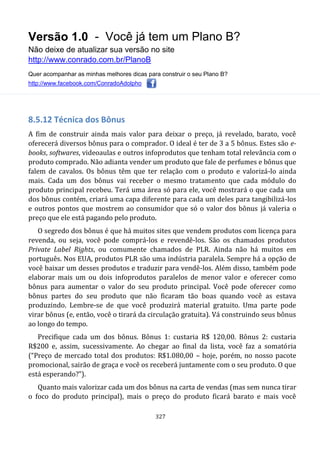 Versão 1.0 - Você já tem um Plano B?
Não deixe de atualizar sua versão no site
http://www.conrado.com.br/PlanoB
Quer acompanhar as minhas melhores dicas para construir o seu Plano B?
http://www.facebook.com/ConradoAdolpho
327
8.5.12 Técnica dos Bônus
A fim de construir ainda mais valor para deixar o preço, já revelado, barato, você
oferecerá diversos bônus para o comprador. O ideal é ter de 3 a 5 bônus. Estes são e-
books, softwares, videoaulas e outros infoprodutos que tenham total relevância com o
produto comprado. Não adianta vender um produto que fale de perfumes e bônus que
falem de cavalos. Os bônus têm que ter relação com o produto e valorizá-lo ainda
mais. Cada um dos bônus vai receber o mesmo tratamento que cada módulo do
produto principal recebeu. Terá uma área só para ele, você mostrará o que cada um
dos bônus contém, criará uma capa diferente para cada um deles para tangibilizá-los
e outros pontos que mostrem ao consumidor que só o valor dos bônus já valeria o
preço que ele está pagando pelo produto.
O segredo dos bônus é que há muitos sites que vendem produtos com licença para
revenda, ou seja, você pode comprá-los e revendê-los. São os chamados produtos
Private Label Rights, ou comumente chamados de PLR. Ainda não há muitos em
português. Nos EUA, produtos PLR são uma indústria paralela. Sempre há a opção de
você baixar um desses produtos e traduzir para vendê-los. Além disso, também pode
elaborar mais um ou dois infoprodutos paralelos de menor valor e oferecer como
bônus para aumentar o valor do seu produto principal. Você pode oferecer como
bônus partes do seu produto que não ficaram tão boas quando você as estava
produzindo. Lembre-se de que você produzirá material gratuito. Uma parte pode
virar bônus (e, então, você o tirará da circulação gratuita). Vá construindo seus bônus
ao longo do tempo.
Precifique cada um dos bônus. Bônus 1: custaria R$ 120,00. Bônus 2: custaria
R$200 e, assim, sucessivamente. Ao chegar ao final da lista, você faz a somatória
(“Preço de mercado total dos produtos: R$1.080,00 – hoje, porém, no nosso pacote
promocional, sairão de graça e você os receberá juntamente com o seu produto. O que
está esperando?”).
Quanto mais valorizar cada um dos bônus na carta de vendas (mas sem nunca tirar
o foco do produto principal), mais o preço do produto ficará barato e mais você
 