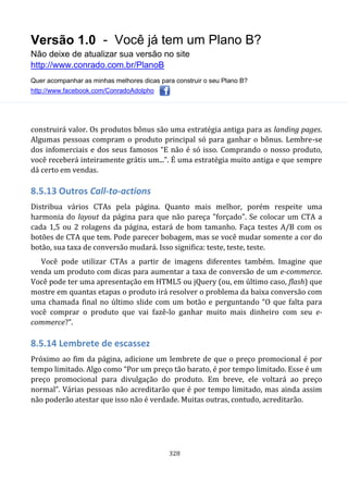 Versão 1.0 - Você já tem um Plano B?
Não deixe de atualizar sua versão no site
http://www.conrado.com.br/PlanoB
Quer acompanhar as minhas melhores dicas para construir o seu Plano B?
http://www.facebook.com/ConradoAdolpho
328
construirá valor. Os produtos bônus são uma estratégia antiga para as landing pages.
Algumas pessoas compram o produto principal só para ganhar o bônus. Lembre-se
dos infomerciais e dos seus famosos “E não é só isso. Comprando o nosso produto,
você receberá inteiramente grátis um...”. É uma estratégia muito antiga e que sempre
dá certo em vendas.
8.5.13 Outros Call-to-actions
Distribua vários CTAs pela página. Quanto mais melhor, porém respeite uma
harmonia do layout da página para que não pareça "forçado". Se colocar um CTA a
cada 1,5 ou 2 rolagens da página, estará de bom tamanho. Faça testes A/B com os
botões de CTA que tem. Pode parecer bobagem, mas se você mudar somente a cor do
botão, sua taxa de conversão mudará. Isso significa: teste, teste, teste.
Você pode utilizar CTAs a partir de imagens diferentes também. Imagine que
venda um produto com dicas para aumentar a taxa de conversão de um e-commerce.
Você pode ter uma apresentação em HTML5 ou jQuery (ou, em último caso, flash) que
mostre em quantas etapas o produto irá resolver o problema da baixa conversão com
uma chamada final no último slide com um botão e perguntando “O que falta para
você comprar o produto que vai fazê-lo ganhar muito mais dinheiro com seu e-
commerce?”.
8.5.14 Lembrete de escassez
Próximo ao fim da página, adicione um lembrete de que o preço promocional é por
tempo limitado. Algo como “Por um preço tão barato, é por tempo limitado. Esse é um
preço promocional para divulgação do produto. Em breve, ele voltará ao preço
normal”. Várias pessoas não acreditarão que é por tempo limitado, mas ainda assim
não poderão atestar que isso não é verdade. Muitas outras, contudo, acreditarão.
 