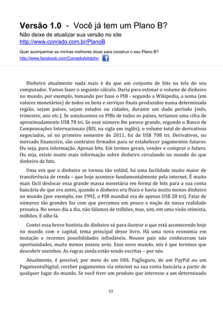 Versão 1.0 - Você já tem um Plano B?
Não deixe de atualizar sua versão no site
http://www.conrado.com.br/PlanoB
Quer acompanhar as minhas melhores dicas para construir o seu Plano B?
http://www.facebook.com/ConradoAdolpho
33
Dinheiro atualmente nada mais é do que um conjunto de bits na tela do seu
computador. Vamos fazer o seguinte cálculo. Daria para estimar o volume de dinheiro
no mundo, por exemplo, tomando por base o PIB - segundo a Wikipedia, a soma (em
valores monetários) de todos os bens e serviços finais produzidos numa determinada
região, sejam países, sejam estados ou cidades, durante um dado período (mês,
trimestre, ano etc.). Se somássemos os PIBs de todos os países, teríamos uma cifra de
aproximadamente US$ 78 tri. Se esse número lhe parece grande, segundo o Banco de
Compensações Internacionais (BIS, na sigla em inglês), o volume total de derivativos
negociados, só no primeiro semestre de 2011, foi de US$ 708 tri. Derivativos, no
mercado financeiro, são contratos firmados para se estabelecer pagamentos futuros.
Ou seja, pura informação. Apenas bits. Em termos gerais, vender e comprar o futuro.
Ou seja, existe muito mais informação sobre dinheiro circulando no mundo do que
dinheiro de fato.
Uma vez que o dinheiro se tornou tão volátil, há uma facilidade muito maior de
transferência de renda – que hoje acontece fundamentalmente pela internet. É muito
mais fácil deslocar essa grande massa monetária em forma de bits para a sua conta
bancária do que era antes, quando o dinheiro era físico e havia muito menos dinheiro
no mundo (por exemplo, em 1992, o PIB mundial era de apenas US$ 28 tri). Falar de
números tão grandes faz com que percamos um pouco a noção da nossa realidade
prosaica. No nosso dia a dia, não falamos de trilhões, mas, sim, em uma visão otimista,
milhões. E olhe lá.
Contei essa breve história do dinheiro só para ilustrar o que está acontecendo hoje
no mundo com o capital, tema principal desse livro. Há uma nova economia em
mutação e recentes possibilidades infindáveis. Nossos pais não conheceram tais
oportunidades, muito menos nossos avós. Esse novo mundo, nós é que teremos que
descobrir sozinhos. As regras ainda estão sendo escritas – por nós.
Atualmente, é possível, por meio de um UOL PagSeguro, de um PayPal ou um
PagamentoDigital, receber pagamentos via internet na sua conta bancária a partir de
qualquer lugar do mundo. Se você tiver um produto que interesse a um determinado
 