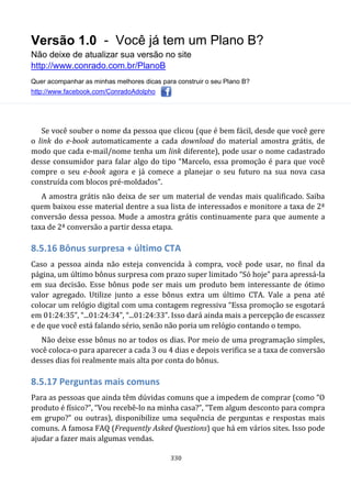 Versão 1.0 - Você já tem um Plano B?
Não deixe de atualizar sua versão no site
http://www.conrado.com.br/PlanoB
Quer acompanhar as minhas melhores dicas para construir o seu Plano B?
http://www.facebook.com/ConradoAdolpho
330
Se você souber o nome da pessoa que clicou (que é bem fácil, desde que você gere
o link do e-book automaticamente a cada download do material amostra grátis, de
modo que cada e-mail/nome tenha um link diferente), pode usar o nome cadastrado
desse consumidor para falar algo do tipo “Marcelo, essa promoção é para que você
compre o seu e-book agora e já comece a planejar o seu futuro na sua nova casa
construída com blocos pré-moldados”.
A amostra grátis não deixa de ser um material de vendas mais qualificado. Saiba
quem baixou esse material dentre a sua lista de interessados e monitore a taxa de 2ª
conversão dessa pessoa. Mude a amostra grátis continuamente para que aumente a
taxa de 2ª conversão a partir dessa etapa.
8.5.16 Bônus surpresa + último CTA
Caso a pessoa ainda não esteja convencida à compra, você pode usar, no final da
página, um último bônus surpresa com prazo super limitado “Só hoje” para apressá-la
em sua decisão. Esse bônus pode ser mais um produto bem interessante de ótimo
valor agregado. Utilize junto a esse bônus extra um último CTA. Vale a pena até
colocar um relógio digital com uma contagem regressiva “Essa promoção se esgotará
em 01:24:35”, “...01:24:34”, “...01:24:33”. Isso dará ainda mais a percepção de escassez
e de que você está falando sério, senão não poria um relógio contando o tempo.
Não deixe esse bônus no ar todos os dias. Por meio de uma programação simples,
você coloca-o para aparecer a cada 3 ou 4 dias e depois verifica se a taxa de conversão
desses dias foi realmente mais alta por conta do bônus.
8.5.17 Perguntas mais comuns
Para as pessoas que ainda têm dúvidas comuns que a impedem de comprar (como “O
produto é físico?”, “Vou recebê-lo na minha casa?”, “Tem algum desconto para compra
em grupo?” ou outras), disponibilize uma sequência de perguntas e respostas mais
comuns. A famosa FAQ (Frequently Asked Questions) que há em vários sites. Isso pode
ajudar a fazer mais algumas vendas.
 
