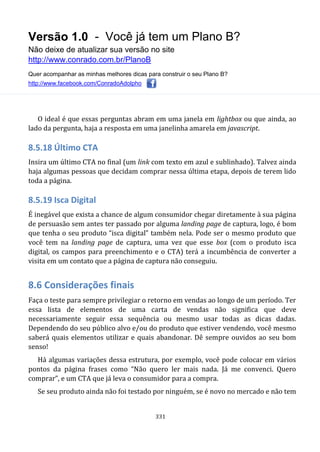 Versão 1.0 - Você já tem um Plano B?
Não deixe de atualizar sua versão no site
http://www.conrado.com.br/PlanoB
Quer acompanhar as minhas melhores dicas para construir o seu Plano B?
http://www.facebook.com/ConradoAdolpho
331
O ideal é que essas perguntas abram em uma janela em lightbox ou que ainda, ao
lado da pergunta, haja a resposta em uma janelinha amarela em javascript.
8.5.18 Último CTA
Insira um último CTA no final (um link com texto em azul e sublinhado). Talvez ainda
haja algumas pessoas que decidam comprar nessa última etapa, depois de terem lido
toda a página.
8.5.19 Isca Digital
É inegável que exista a chance de algum consumidor chegar diretamente à sua página
de persuasão sem antes ter passado por alguma landing page de captura, logo, é bom
que tenha o seu produto “isca digital” também nela. Pode ser o mesmo produto que
você tem na landing page de captura, uma vez que esse box (com o produto isca
digital, os campos para preenchimento e o CTA) terá a incumbência de converter a
visita em um contato que a página de captura não conseguiu.
8.6 Considerações finais
Faça o teste para sempre privilegiar o retorno em vendas ao longo de um período. Ter
essa lista de elementos de uma carta de vendas não significa que deve
necessariamente seguir essa sequência ou mesmo usar todas as dicas dadas.
Dependendo do seu público alvo e/ou do produto que estiver vendendo, você mesmo
saberá quais elementos utilizar e quais abandonar. Dê sempre ouvidos ao seu bom
senso!
Há algumas variações dessa estrutura, por exemplo, você pode colocar em vários
pontos da página frases como “Não quero ler mais nada. Já me convenci. Quero
comprar”, e um CTA que já leva o consumidor para a compra.
Se seu produto ainda não foi testado por ninguém, se é novo no mercado e não tem
 