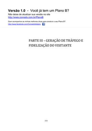 Versão 1.0 - Você já tem um Plano B?
Não deixe de atualizar sua versão no site
http://www.conrado.com.br/PlanoB
Quer acompanhar as minhas melhores dicas para construir o seu Plano B?
http://www.facebook.com/ConradoAdolpho
333
PARTE III – GERAÇÃO DE TRÁFEGO E
FIDELIZAÇÃO DO VISITANTE
 