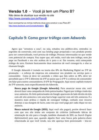 Versão 1.0 - Você já tem um Plano B?
Não deixe de atualizar sua versão no site
http://www.conrado.com.br/PlanoB
Quer acompanhar as minhas melhores dicas para construir o seu Plano B?
http://www.facebook.com/ConradoAdolpho
334
Capítulo 9: Como gerar tráfego com Adwords
Agora que “arrumou a casa”, ou seja, estudou seu público-alvo, entendeu os
segredos da conversão, está com sua landing page preparada e seu produto pronto
para ser comercializado, você precisa de tráfego. Pessoas interessadas no que vende
com potencial de compra. Vou supor que, até então, você não tem tráfego, nem fan
page no Facebook e seu site acabou de ir para o ar. Em resumo, está começando
tráfego do zero. Existem basicamente duas maneiras de você consegui-lo, e elas se
chamam Google.
O Google Adwords é tratado na teoria dos 8Ps do Marketing Digital no 5ºP de
promoção – o esforço da empresa em comunicar seu produto ou serviço para o
consumidor. Como já deve ter assistido o vídeo que fala sobre os 8Ps, deve ter
percebido que o 5ºP é diferente do 6ºP ao passo que o 6ºP é o esforço do consumidor
em falar para outros consumidores. O 6ºP de Propagação. Aqui nesse capítulo tratarei
do 5ºP somente, mais especificamente do Adwords.
Busca paga do Google (Google Adwords). Para anunciar nesse site, você
deverá fazer uma campanha de links patrocinados. Pagará por tráfego vindo dos
seus anúncios. Os links patrocinados do Google aparecem do lado direito da tela
com até oito anúncios e em uma barra bege superior com até três anúncios. É a
maneira mais prática e rápida de conseguir tráfego, contudo esse recurso
diminui a sua margem de lucro, uma vez que você paga por cada clique no seu
anúncio.
Busca natural do Google (SEO). Aqui você não pagará, porém deverá fazer
com que seu site tenha um conjunto de critérios (utilizando táticas de
otimização do site para o Google, também chamado de SEO, ou Search Engine
Optimization) para que, quando alguém fizer uma busca pela palavra-chave
relacionada ao que você vende, seu site apareça bem posicionado – leia-se:
 