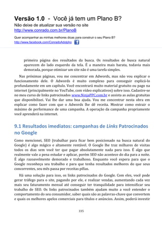 Versão 1.0 - Você já tem um Plano B?
Não deixe de atualizar sua versão no site
http://www.conrado.com.br/PlanoB
Quer acompanhar as minhas melhores dicas para construir o seu Plano B?
http://www.facebook.com/ConradoAdolpho
335
primeira página dos resultados da busca. Os resultados de busca natural
aparecem do lado esquerdo da tela. É a maneira mais barata, todavia mais
demorada, porque otimizar um site não é uma tarefa simples.
Nas próximas páginas, vou me concentrar em Adwords, mas não vou explicar o
funcionamento dele. O Adwords é muito complexo para conseguir explicá-lo
profundamente em um capítulo. Você encontrará muito material gratuito ou pago na
internet (principalmente no YouTube, com vídeo explicativos) sobre isso. Cadastre-se
no meu curso de links patrocinados www.NinjaPPC.com.br e assista as aulas gratuitas
que disponibilizei. Vai lhe dar uma boa ajuda. Vou me concentrar nesta obra em
explicar como fazer com que o Adwords lhe dê receita. Mostrar como extrair o
máximo de performance de uma campanha. A operação da campanha propriamente
você aprenderá na internet.
9.1 Resultados imediatos: campanhas de Links Patrocinados
no Google
Como mencionei, SEO (trabalhar para ficar bem posicionado na busca natural do
Google) é algo mágico e altamente rentável. O Google lhe traz milhares de visitas
todos os dias sem você ter que pagar absolutamente nada para isso. É algo que
realmente vale a pena estudar e aplicar, porém SEO não acontece do dia para a noite.
É algo razoavelmente demorado e trabalhoso. Enquanto você espera para que o
Google reconheça seu trabalho e para que tenha resultados melhores do que seus
concorrentes, seu mês passa por receitas pífias.
Há uma solução para isso, os links patrocinados do Google. Com eles, você pode
gerar tráfego para o site, pagando por ele, e realizar vendas, aumentando cada vez
mais seu faturamento mensal até conseguir ter tranquilidade para intensificar seu
trabalho de SEO. Os links patrocinados também ajudam muito a você entender o
comportamento do seu consumidor, saber quais são as palavras-chave que convertem
e quais os melhores apelos comerciais para títulos e anúncios. Assim, poderá investir
 