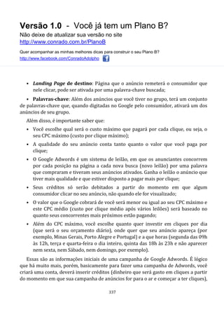 Versão 1.0 - Você já tem um Plano B?
Não deixe de atualizar sua versão no site
http://www.conrado.com.br/PlanoB
Quer acompanhar as minhas melhores dicas para construir o seu Plano B?
http://www.facebook.com/ConradoAdolpho
337
• Landing Page de destino: Página que o anúncio remeterá o consumidor que
nele clicar, pode ser ativada por uma palavra-chave buscada;
• Palavras-chave: Além dos anúncios que você tiver no grupo, terá um conjunto
de palavras-chave que, quando digitadas no Google pelo consumidor, ativará um dos
anúncios de seu grupo.
Além disso, é importante saber que:
• Você escolhe qual será o custo máximo que pagará por cada clique, ou seja, o
seu CPC máximo (custo por clique máximo);
• A qualidade do seu anúncio conta tanto quanto o valor que você paga por
clique;
• O Google Adwords é um sistema de leilão, em que os anunciantes concorrem
por cada posição na página a cada nova busca (novo leilão) por uma palavra
que compraram e tiveram seus anúncios ativados. Ganha o leilão o anúncio que
tiver mais qualidade e que estiver disposto a pagar mais por clique;
• Seus créditos só serão debitados a partir do momento em que algum
consumidor clicar no seu anúncio, não quando ele for visualizado;
• O valor que o Google cobrará de você será menor ou igual ao seu CPC máximo e
este CPC médio (custo por clique médio após vários leilões) será baseado no
quanto seus concorrentes mais próximos estão pagando;
• Além do CPC máximo, você escolhe quanto quer investir em cliques por dia
(que será o seu orçamento diário), onde quer que seu anúncio apareça (por
exemplo, Minas Gerais, Porto Alegre e Portugal) e a que horas (segunda das 09h
às 12h, terça e quarta-feira o dia inteiro, quinta das 18h às 23h e não aparecer
nem sexta, nem Sábado, nem domingo, por exemplo).
Essas são as informações iniciais de uma campanha de Google Adwords. É lógico
que há muito mais, porém, basicamente para fazer uma campanha de Adwords, você
criará uma conta, deverá inserir créditos (dinheiro que será gasto em cliques a partir
do momento em que sua campanha de anúncios for para o ar e começar a ter cliques),
 