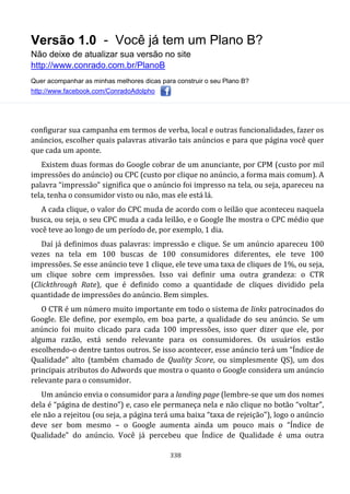 Versão 1.0 - Você já tem um Plano B?
Não deixe de atualizar sua versão no site
http://www.conrado.com.br/PlanoB
Quer acompanhar as minhas melhores dicas para construir o seu Plano B?
http://www.facebook.com/ConradoAdolpho
338
configurar sua campanha em termos de verba, local e outras funcionalidades, fazer os
anúncios, escolher quais palavras ativarão tais anúncios e para que página você quer
que cada um aponte.
Existem duas formas do Google cobrar de um anunciante, por CPM (custo por mil
impressões do anúncio) ou CPC (custo por clique no anúncio, a forma mais comum). A
palavra “impressão” significa que o anúncio foi impresso na tela, ou seja, apareceu na
tela, tenha o consumidor visto ou não, mas ele está lá.
A cada clique, o valor do CPC muda de acordo com o leilão que aconteceu naquela
busca, ou seja, o seu CPC muda a cada leilão, e o Google lhe mostra o CPC médio que
você teve ao longo de um período de, por exemplo, 1 dia.
Daí já definimos duas palavras: impressão e clique. Se um anúncio apareceu 100
vezes na tela em 100 buscas de 100 consumidores diferentes, ele teve 100
impressões. Se esse anúncio teve 1 clique, ele teve uma taxa de cliques de 1%, ou seja,
um clique sobre cem impressões. Isso vai definir uma outra grandeza: o CTR
(Clickthrough Rate), que é definido como a quantidade de cliques dividido pela
quantidade de impressões do anúncio. Bem simples.
O CTR é um número muito importante em todo o sistema de links patrocinados do
Google. Ele define, por exemplo, em boa parte, a qualidade do seu anúncio. Se um
anúncio foi muito clicado para cada 100 impressões, isso quer dizer que ele, por
alguma razão, está sendo relevante para os consumidores. Os usuários estão
escolhendo-o dentre tantos outros. Se isso acontecer, esse anúncio terá um “Índice de
Qualidade” alto (também chamado de Quality Score, ou simplesmente QS), um dos
principais atributos do Adwords que mostra o quanto o Google considera um anúncio
relevante para o consumidor.
Um anúncio envia o consumidor para a landing page (lembre-se que um dos nomes
dela é “página de destino”) e, caso ele permaneça nela e não clique no botão “voltar”,
ele não a rejeitou (ou seja, a página terá uma baixa “taxa de rejeição"), logo o anúncio
deve ser bom mesmo – o Google aumenta ainda um pouco mais o “Índice de
Qualidade” do anúncio. Você já percebeu que Índice de Qualidade é uma outra
 
