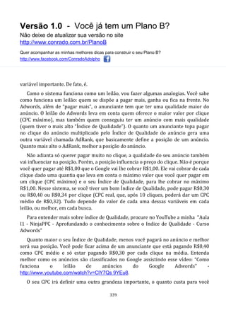 Versão 1.0 - Você já tem um Plano B?
Não deixe de atualizar sua versão no site
http://www.conrado.com.br/PlanoB
Quer acompanhar as minhas melhores dicas para construir o seu Plano B?
http://www.facebook.com/ConradoAdolpho
339
variável importante. De fato, é.
Como o sistema funciona como um leilão, vou fazer algumas analogias. Você sabe
como funciona um leilão: quem se dispõe a pagar mais, ganha ou fica na frente. No
Adwords, além de “pagar mais”, o anunciante tem que ter uma qualidade maior do
anúncio. O leilão do Adwords leva em conta quem oferece o maior valor por clique
(CPC máximo), mas também quem conseguiu ter um anúncio com mais qualidade
(quem tiver o mais alto “Índice de Qualidade”). O quanto um anunciante topa pagar
no clique do anúncio multiplicado pelo Índice de Qualidade do anúncio gera uma
outra variável chamada AdRank, que basicamente define a posição de um anúncio.
Quanto mais alto o AdRank, melhor a posição do anúncio.
Não adianta só querer pagar muito no clique, a qualidade do seu anúncio também
vai influenciar na posição. Porém, a posição influencia o preço do clique. Não é porque
você quer pagar até R$1,00 que o Google vai lhe cobrar R$1,00. Ele vai cobrar de cada
clique dado uma quantia que leva em conta o máximo valor que você quer pagar em
um clique (CPC máximo) e o seu Índice de Qualidade, para lhe cobrar no máximo
R$1,00. Nesse sistema, se você tiver um bom Índice de Qualidade, pode pagar R$0,30
ou R$0,40 ou R$0,34 por clique (CPC real, que, após 10 cliques, poderá dar um CPC
médio de R$0,32). Tudo depende do valor de cada uma dessas variáveis em cada
leilão, ou melhor, em cada busca.
Para entender mais sobre índice de Qualidade, procure no YouTube a minha “Aula
I1 - NinjaPPC - Aprofundando o conhecimento sobre o Indice de Qualidade - Curso
Adwords”
Quanto maior o seu Índice de Qualidade, menos você pagará no anúncio e melhor
será sua posição. Você pode ficar acima de um anunciante que está pagando R$0,40
como CPC médio e só estar pagando R$0,30 por cada clique na média. Entenda
melhor como os anúncios são classificados no Google assistindo esse vídeo: “Como
funciona o leilão de anúncios do Google Adwords” -
http://www.youtube.com/watch?v=ClY7Qs 9YEu8.
O seu CPC irá definir uma outra grandeza importante, o quanto custa para você
 