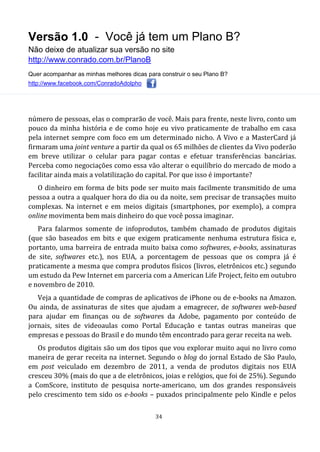 Versão 1.0 - Você já tem um Plano B?
Não deixe de atualizar sua versão no site
http://www.conrado.com.br/PlanoB
Quer acompanhar as minhas melhores dicas para construir o seu Plano B?
http://www.facebook.com/ConradoAdolpho
34
número de pessoas, elas o comprarão de você. Mais para frente, neste livro, conto um
pouco da minha história e de como hoje eu vivo praticamente de trabalho em casa
pela internet sempre com foco em um determinado nicho. A Vivo e a MasterCard já
firmaram uma joint venture a partir da qual os 65 milhões de clientes da Vivo poderão
em breve utilizar o celular para pagar contas e efetuar transferências bancárias.
Perceba como negociações como essa vão alterar o equilíbrio do mercado de modo a
facilitar ainda mais a volatilização do capital. Por que isso é importante?
O dinheiro em forma de bits pode ser muito mais facilmente transmitido de uma
pessoa a outra a qualquer hora do dia ou da noite, sem precisar de transações muito
complexas. Na internet e em meios digitais (smartphones, por exemplo), a compra
online movimenta bem mais dinheiro do que você possa imaginar.
Para falarmos somente de infoprodutos, também chamado de produtos digitais
(que são baseados em bits e que exigem praticamente nenhuma estrutura física e,
portanto, uma barreira de entrada muito baixa como softwares, e-books, assinaturas
de site, softwares etc.), nos EUA, a porcentagem de pessoas que os compra já é
praticamente a mesma que compra produtos físicos (livros, eletrônicos etc.) segundo
um estudo da Pew Internet em parceria com a American Life Project, feito em outubro
e novembro de 2010.
Veja a quantidade de compras de aplicativos de iPhone ou de e-books na Amazon.
Ou ainda, de assinaturas de sites que ajudam a emagrecer, de softwares web-based
para ajudar em finanças ou de softwares da Adobe, pagamento por conteúdo de
jornais, sites de videoaulas como Portal Educação e tantas outras maneiras que
empresas e pessoas do Brasil e do mundo têm encontrado para gerar receita na web.
Os produtos digitais são um dos tipos que vou explorar muito aqui no livro como
maneira de gerar receita na internet. Segundo o blog do jornal Estado de São Paulo,
em post veiculado em dezembro de 2011, a venda de produtos digitais nos EUA
cresceu 30% (mais do que a de eletrônicos, joias e relógios, que foi de 25%). Segundo
a ComScore, instituto de pesquisa norte-americano, um dos grandes responsáveis
pelo crescimento tem sido os e-books – puxados principalmente pelo Kindle e pelos
 