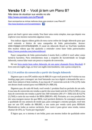 Versão 1.0 - Você já tem um Plano B?
Não deixe de atualizar sua versão no site
http://www.conrado.com.br/PlanoB
Quer acompanhar as minhas melhores dicas para construir o seu Plano B?
http://www.facebook.com/ConradoAdolpho
340
gerar um lead e gerar uma venda. Vou fazer uma conta simples, mas que depois vou
explorar esse mesmo raciocínio algumas vezes.
Vou indicar alguns vídeos grátis do meu curso online de Google Adwords para que
você entenda o básico de uma campanha de links patrocinados. Acesse:
www.ninjappc.com.br/aulas/gratis. O canal do Adwords Brasil no YouTube também
têm muitos vídeos que lhe ajudarão a entender como fazer links patrocinados:
http://www.youtube.com/adwordsbrasil.
Fazer campanhas de links patrocinados é muito fácil, o difícil é você saber como
torná-la lucrativa. Para entendermos mais a respeito de lucratividade no Google
Adwords, vamos falar mais um pouco a respeito de conversão.
Há um livro muito bom sobre Adwords, de um autor chamado Perry Marshall. O
livro está em inglês, logo, se tiver um inglês intermediário, vale a pena comprá-lo.
9.1.2 A análise da conversão a partir do Google Adwords
Digamos que o seu CPC médio seja de R$0,10 e que você precise de 9 visitas na sua
landing page para conseguir um lead baixando sua isca digital e deixando-lhe um e-
mail. Esse número é bem realista. A sua taxa de 1ª conversão será de 11% (1/9). Cada
um desses leads custará para você R$0,90 (9 x R$0,10).
Digamos que, de cada 40 leads, você venda 1 produto final no período de um mês.
A sua taxa de conversão em vendas a partir dos seus leads será de 2,5% (1/40) e a sua
taxa de conversão em vendas a partir dos 360 visitantes (40 x 9 = 360) será de 0,27%
(1/360) o custo da sua venda é de R$36 (R$0,90 x 40). Portanto, se o seu produto lhe
der uma margem menor do que R$36, você perderá dinheiro. Se conseguir aumentar
a qualidade do seu anúncio de modo que, para conseguir a mesma posição, você tem
que ter um CPC médio de R$0,085, o seu custo por venda cairá para R$30,60.
Mantendo-se todas as outras variáveis. Esse custo é para gerar uma venda, vamos
chamar de CPA, ou “Custo por Aquisição”.
É lógico que, se o sistema é um leilão, para um mesmo índice de qualidade entre
 