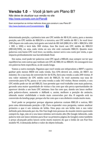 Versão 1.0 - Você já tem um Plano B?
Não deixe de atualizar sua versão no site
http://www.conrado.com.br/PlanoB
Quer acompanhar as minhas melhores dicas para construir o seu Plano B?
http://www.facebook.com/ConradoAdolpho
343
determinada posição, a primeira tem um CPC médio de R$ 0,10, outra, para a mesma
posição, um CPC médio de R$0,50 e a terceira, um CPC médio de R$ 1. Se você tiver
100 cliques em cada uma, terá gasto um total de R$ 160 (R$0,10 x 100 + R$0,50 x 100
+ R$1 x 100) e terá tido 300 visitas. Isso lhe trará um CPC médio de R$0,53
(R$160/300), ou seja, cada visita ao seu site está custando R$0,53. Quanto mais
palavras com baixo CPC você tiver, na média, menor será o seu custo por visita, o que
impacta profundamente sua lucratividade final.
Em suma, você pode ter palavras com CPC igual a R$0,60, mas sempre vai ter que
equilibrá-las com outras que tenham um CPC de R$0,10 ou R$0,05. Só conseguirá isso
em palavras bem específicas, as de cauda longa.
Vamos a outro exemplo. Digamos que você venda um infoproduto a R$97 e queira
ganhar pelo menos R$50 em cada venda. Seu CPA deverá ser, então, de R$47, no
máximo. Se a sua taxa de conversão for de 0,5%, fará uma venda a cada 200 visitas. O
seu valor máximo de CPC médio será de R$0,23. Se você aumenta sua taxa de
conversão para 0,7%, passa a ter uma venda a cada 143 visitas. Nesse cenário, o seu
CPC médio pode ser de até R$0,32. Isso permite que você trabalhe com mais palavras,
gerando uma maior quantidade de visitas e faz com que não perca oportunidades de
aparecer devido a um bom CPC máximo. Isso faz com que, dando um lance melhor
pela palavra-chave, aumente o AdRank e, assim, melhore a posição do anúncio,
obtendo maior visibilidade e tendo mais conversões por dia. O segredo está na
conversão da landing page, porque ela faz com que o seu dinheiro renda muito mais.
Você pode se perguntar porque algumas palavras custam R$0,10 e outras, R$1
para uma determinada posição e QS. Para responder essa pergunta, vamos analisar
primeiro o que é um sistema de leilão. Uma peça em um leilão tem o seu valor
definido pela demanda por ela. Um Van Gogh tem pessoas do mundo inteiro querendo
comprá-lo, logo, não só o seu lance mínimo será muito alto (No Google Adwords, cada
palavra tem um lance mínimo para ficar na primeira página do Google) como também
o preço alcançado pelos lances serão muito maiores do que o leilão de um Fiat Uno
modelo 95. A demanda define o valor do objeto leiloado.
 