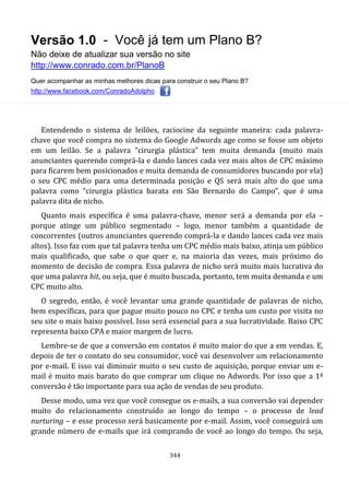 Versão 1.0 - Você já tem um Plano B?
Não deixe de atualizar sua versão no site
http://www.conrado.com.br/PlanoB
Quer acompanhar as minhas melhores dicas para construir o seu Plano B?
http://www.facebook.com/ConradoAdolpho
344
Entendendo o sistema de leilões, raciocine da seguinte maneira: cada palavra-
chave que você compra no sistema do Google Adwords age como se fosse um objeto
em um leilão. Se a palavra “cirurgia plástica” tem muita demanda (muito mais
anunciantes querendo comprá-la e dando lances cada vez mais altos de CPC máximo
para ficarem bem posicionados e muita demanda de consumidores buscando por ela)
o seu CPC médio para uma determinada posição e QS será mais alto do que uma
palavra como “cirurgia plástica barata em São Bernardo do Campo”, que é uma
palavra dita de nicho.
Quanto mais específica é uma palavra-chave, menor será a demanda por ela –
porque atinge um público segmentado – logo, menor também a quantidade de
concorrentes (outros anunciantes querendo comprá-la e dando lances cada vez mais
altos). Isso faz com que tal palavra tenha um CPC médio mais baixo, atinja um público
mais qualificado, que sabe o que quer e, na maioria das vezes, mais próximo do
momento de decisão de compra. Essa palavra de nicho será muito mais lucrativa do
que uma palavra hit, ou seja, que é muito buscada, portanto, tem muita demanda e um
CPC muito alto.
O segredo, então, é você levantar uma grande quantidade de palavras de nicho,
bem específicas, para que pague muito pouco no CPC e tenha um custo por visita no
seu site o mais baixo possível. Isso será essencial para a sua lucratividade. Baixo CPC
representa baixo CPA e maior margem de lucro.
Lembre-se de que a conversão em contatos é muito maior do que a em vendas. E,
depois de ter o contato do seu consumidor, você vai desenvolver um relacionamento
por e-mail. E isso vai diminuir muito o seu custo de aquisição, porque enviar um e-
mail é muito mais barato do que comprar um clique no Adwords. Por isso que a 1ª
conversão é tão importante para sua ação de vendas de seu produto.
Desse modo, uma vez que você consegue os e-mails, a sua conversão vai depender
muito do relacionamento construído ao longo do tempo – o processo de lead
nurturing – e esse processo será basicamente por e-mail. Assim, você conseguirá um
grande número de e-mails que irá comprando de você ao longo do tempo. Ou seja,
 