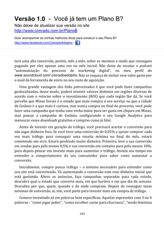 Versão 1.0 - Você já tem um Plano B?
Não deixe de atualizar sua versão no site
http://www.conrado.com.br/PlanoB
Quer acompanhar as minhas melhores dicas para construir o seu Plano B?
http://www.facebook.com/ConradoAdolpho
345
terá uma alta conversão, porém, mês a mês, sobre os mesmos e-mails que conseguiu
pagando por eles apenas uma vez no mês inicial. Não deixe de escutar o podcast
“automatização do processo de marketing digital”, no meu perfil do
www.soundcloud.com/ conradoadolpho. Não se esqueça de incluir esse valor gasto por
e-mail da ferramenta de envio no seu custo de aquisição.
Uma grande vantagem dos links patrocinados é que você pode fazer campanhas
geolocalizadas, desse modo, poderá investir valores distintos em regiões diversas de
acordo com o retorno sobre o investimento (ROI) que cada região lhe dá. Se você
percebe que Minas Gerais é o estado que mais compra o seu serviço ou que a cidade
de Goiânia é a que mais é curiosa, mas nunca compra no final do processo, você pode
fazer uma campanha que tenha uma verba maior para ser gasta em cliques em Minas,
mas pausar a campanha de Goiânia, configurando o seu Google Analytics para
mensurar esses downloads gratuitos e compras como já falei.
Antes de investir em geração de tráfego, você precisará acertar a conversão para
não jogar dinheiro fora. Se você tiver uma conversão de 0,05% e quiser comprar cada
vez mais tráfego para conseguir uma receita mínima no final do mês, estará
cometendo um erro. Estará perdendo muito dinheiro. Primeiro, leve a sua conversão
em vendas para pelo menos 0,5% e sua conversão em contatos para pelo menos 10%,
para depois pensar em investir mais para aumentar o tráfego. Invista seu tempo em
entender o comportamento do seu consumidor para saber como aumentar a
conversão.
Inicialmente, compre pouco tráfego – o mínimo necessário para entender como
seu site está convertendo. Vá aumentando a conversão com esse dinheiro inicial que
está gastando. Altere os anúncios, faça campanhas separadas para cada estado,
descubra qual o estado que converte mais, em que horário e em que dia da semana.
Descubra por que, quem, quando e de onde compram. Depois de conseguir taxas
mínimas de conversão, aí, sim, você parte para investir mais em compra de tráfego.
Comece investindo só em palavras bem específicas. Aquelas expressões com 3 ou 4
palavras - “como jogar poker”, “como escolher carne para churrasco”, “moda feminina
 
