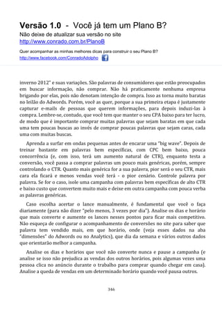 Versão 1.0 - Você já tem um Plano B?
Não deixe de atualizar sua versão no site
http://www.conrado.com.br/PlanoB
Quer acompanhar as minhas melhores dicas para construir o seu Plano B?
http://www.facebook.com/ConradoAdolpho
346
inverno 2012” e suas variações. São palavras de consumidores que estão preocupados
em buscar informação, não comprar. Não há praticamente nenhuma empresa
brigando por elas, pois não denotam intenção de compra. Isso as torna muito baratas
no leilão do Adwords. Porém, você as quer, porque a sua primeira etapa é justamente
capturar e-mails de pessoas que querem informações, para depois induzi-las à
compra. Lembre-se, contudo, que você tem que manter o seu CPA baixo para ter lucro,
de modo que é importante comprar muitas palavras que sejam baratas em que cada
uma tem poucas buscas ao invés de comprar poucas palavras que sejam caras, cada
uma com muitas buscas.
Aprenda a surfar em ondas pequenas antes de encarar uma “big wave”. Depois de
treinar bastante em palavras bem específicas, com CPC bem baixo, pouca
concorrência (e, com isso, terá um aumento natural de CTR), enquanto testa a
conversão, você passa a comprar palavras um pouco mais genéricas, porém, sempre
controlando o CTR. Quanto mais genérica for a sua palavra, pior será o seu CTR, mais
cara ela ficará e menos vendas você terá - o pior cenário. Controle palavra por
palavra. Se for o caso, isole uma campanha com palavras bem específicas de alto CTR
e baixo custo que convertem muito mais e deixe em outra campanha com pouca verba
as palavras genéricas.
Caso escolha acertar o lance manualmente, é fundamental que você o faça
diariamente (para não dizer “pelo menos, 3 vezes por dia”). Analise os dias e horário
que mais converte e aumente os lances nesses pontos para ficar mais competitivo.
Não esqueça de configurar o acompanhamento de conversões no site para saber que
palavra tem vendido mais, em que horário, onde (veja esses dados na aba
“dimensões” do Adwords ou no Analytics), que dia da semana e vários outros dados
que orientarão melhor a campanha.
Analise os dias e horários que você não converte nunca e pause a campanha (e
analise se isso não prejudica as vendas dos outros horários, pois algumas vezes uma
pessoa clica no anúncio durante o trabalho para comprar quando chegar em casa).
Analise a queda de vendas em um determinado horário quando você pausa outros.
 