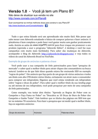 Versão 1.0 - Você já tem um Plano B?
Não deixe de atualizar sua versão no site
http://www.conrado.com.br/PlanoB
Quer acompanhar as minhas melhores dicas para construir o seu Plano B?
http://www.facebook.com/ConradoAdolpho
347
Tudo o que estou falando será um aprendizado não muito fácil. Não pense que
sabe mexer com Adwords estudando o básico de comprar palavras e fazer anúncio. A
plataforma é bem complexa e pode fazer você gastar muito sem ganhar praticamente
nada. Assista as aulas do www.ninjaPPC.com.br para ficar craque em promover o seu
produto (aprenda a usar o programa “Adwords Editor”, é desktop e você faz suas
campanhas com muito mais facilidade). Para saber das mudanças do Adwords,
acompanhe o blog do Adwords http://adwords-br.blogspot.com/ e veja todos os
vídeos do canal do Adwords Brasil no YouTube.
Exemplo de grupo de anúncios e palavras-chave
Você pode usar a sua campanha de links patrocinados para fazer “pesquisa de
mercado” e saber qual o melhor título para atrair cliques dos consumidores na busca
natural. Lembre-se de que falei disso quando estava lhe ensinando SEO no exemplo
“regras do poker”. Um anúncio que faça parte de um grupo de vários anúncios e tenha
um título com alto CTR dentre vários títulos, certamente vai atrair mais o consumidor
para comprar um infoproduto. Digamos que você esteja vendendo um infoproduto
sobre “regras e dicas do poker”. Para saber qual o melhor título da sua landing page
ou até mesmo de seu infoproduto, você pode pesquisar por meio de uma campanha
de links patrocinados.
Como exemplo, vou testar dois títulos: “Aprenda as Regras do Poker com os
Campeões e Faça Fama no Poker” ou “Descubra as 10 Dicas de Ouro do Poker dos
Campeões e Ganhe Todas”. Vale lembrar que os títulos das páginas em SEO tem que
ter no máximo 70 caracteres. Para fazer a pesquisa que vai medir qual o melhor título,
faça os seguintes anúncios:
Grupo de anúncios Anúncios Palavras-chave
 
