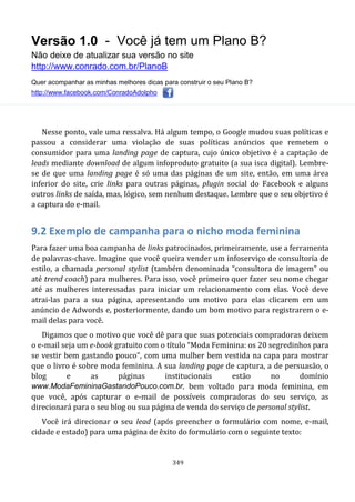 Versão 1.0 - Você já tem um Plano B?
Não deixe de atualizar sua versão no site
http://www.conrado.com.br/PlanoB
Quer acompanhar as minhas melhores dicas para construir o seu Plano B?
http://www.facebook.com/ConradoAdolpho
349
Nesse ponto, vale uma ressalva. Há algum tempo, o Google mudou suas políticas e
passou a considerar uma violação de suas políticas anúncios que remetem o
consumidor para uma landing page de captura, cujo único objetivo é a captação de
leads mediante download de algum infoproduto gratuito (a sua isca digital). Lembre-
se de que uma landing page é só uma das páginas de um site, então, em uma área
inferior do site, crie links para outras páginas, plugin social do Facebook e alguns
outros links de saída, mas, lógico, sem nenhum destaque. Lembre que o seu objetivo é
a captura do e-mail.
9.2 Exemplo de campanha para o nicho moda feminina
Para fazer uma boa campanha de links patrocinados, primeiramente, use a ferramenta
de palavras-chave. Imagine que você queira vender um infoserviço de consultoria de
estilo, a chamada personal stylist (também denominada “consultora de imagem” ou
até trend coach) para mulheres. Para isso, você primeiro quer fazer seu nome chegar
até as mulheres interessadas para iniciar um relacionamento com elas. Você deve
atrai-las para a sua página, apresentando um motivo para elas clicarem em um
anúncio de Adwords e, posteriormente, dando um bom motivo para registrarem o e-
mail delas para você.
Digamos que o motivo que você dê para que suas potenciais compradoras deixem
o e-mail seja um e-book gratuito com o título “Moda Feminina: os 20 segredinhos para
se vestir bem gastando pouco”, com uma mulher bem vestida na capa para mostrar
que o livro é sobre moda feminina. A sua landing page de captura, a de persuasão, o
blog e as páginas institucionais estão no domínio
www.ModaFemininaGastandoPouco.com.br, bem voltado para moda feminina, em
que você, após capturar o e-mail de possíveis compradoras do seu serviço, as
direcionará para o seu blog ou sua página de venda do serviço de personal stylist.
Você irá direcionar o seu lead (após preencher o formulário com nome, e-mail,
cidade e estado) para uma página de êxito do formulário com o seguinte texto:
 
