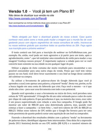 Versão 1.0 - Você já tem um Plano B?
Não deixe de atualizar sua versão no site
http://www.conrado.com.br/PlanoB
Quer acompanhar as minhas melhores dicas para construir o seu Plano B?
http://www.facebook.com/ConradoAdolpho
350
“Muito obrigado por fazer o download gratuito do nosso e-book. Caso queira
conhecer mais sobre como a moda pode mudar a imagem que o mundo faz de você
gastando pouco com alguns segredinhos de nossa consultora de estilo, inscreva-se
no nosso webinar gratuito que acontece todas as quartas-feiras às 20h. Faça agora
sua inscrição para o próximo webinar”.
O texto conterá um link para a inscrição do webinar no GoToWebinar.com, por
exemplo. Ou, então, você pode ser mais agressivo e já partir para um texto, após o
agradecimento, como “...que tal contratar uma consultoria de estilo para mudar a sua
imagem? Conheça nossos preços”. É importante capturar a cidade para ver se você
converte mais somente na sua cidade ou em qualquer lugar do país.
Utilizar a página de êxito costuma dar muito resultado para encaminhar o seu
possível consumidor para uma outra etapa da venda. Pense que você tem vários
passos no seu funil, você deve levar suavemente o seu lead ao longo desse caminho
até culminar na compra.
Eu utilizei a ferramenta de palavras-chave do Google Adwords (que você já
aprendeu a usar) com apenas uma palavra, a keyword “moda”. Desta vez, porém, eu fiz
a busca logado em uma conta do Adwords que criei. Faça você o mesmo – se é que
ainda não criou - para usar essa ferramenta com todo o seu potencial.
Quando você aprendeu a usar a ferramenta no início do livro, você percebeu uma
coluna de “CPC aproximado”. O Google lhe dá um valor estimado para o valor do custo
por clique de cada palavra. O que percebemos é que, na maioria das vezes, esse valor
é um pouco superestimado com relação a uma boa campanha. O Google pode lhe
mostrar um valor de R$0,30 para uma determinada palavra, mas, quando você
começa a fazer a campanha – se bem feita –, você terá valores de CPC de R$0,20 ou
R$0,23. Utilize esses valores de CPC médio que o Google lhe fornece para ter uma
visão pessimista de quanto poderá custar uma aquisição de um lead ou comprador.
Fazendo o download dos resultados obtidos com a palavra “moda” na ferramenta
de palavras-chave, identifiquei algumas bem interessantes. Uma delas foi a expressão
[moda 2011 feminina] devido ao seu CPC médio (R$ 0,29) e o razoável número de
 