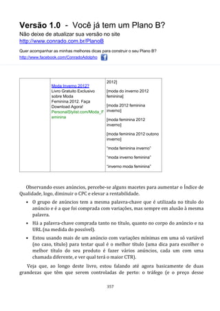 Versão 1.0 - Você já tem um Plano B?
Não deixe de atualizar sua versão no site
http://www.conrado.com.br/PlanoB
Quer acompanhar as minhas melhores dicas para construir o seu Plano B?
http://www.facebook.com/ConradoAdolpho
357
Moda Inverno 2012?
Livro Gratuito Exclusivo
sobre Moda
Feminina 2012. Faça
Download Agora!
PersonalStylist.com/Moda_F
eminina
2012]
[moda do inverno 2012
feminina]
[moda 2012 feminina
inverno]
[moda feminina 2012
inverno]
[moda feminina 2012 outono
inverno]
“moda feminina inverno”
“moda inverno feminina”
“inverno moda feminina”
Observando esses anúncios, percebe-se alguns macetes para aumentar o Índice de
Qualidade, logo, diminuir o CPC e elevar a rentabilidade.
• O grupo de anúncios tem a mesma palavra-chave que é utilizada no título do
anúncio e é a que foi comprada com variações, mas sempre em alusão à mesma
palavra.
• Há a palavra-chave comprada tanto no título, quanto no corpo do anúncio e na
URL (na medida do possível).
• Estou usando mais de um anúncio com variações mínimas em uma só variável
(no caso, título) para testar qual é o melhor título (uma dica para escolher o
melhor título do seu produto é fazer vários anúncios, cada um com uma
chamada diferente, e ver qual terá o maior CTR).
Veja que, ao longo deste livro, estou falando até agora basicamente de duas
grandezas que têm que serem controladas de perto: o tráfego (e o preço desse
 
