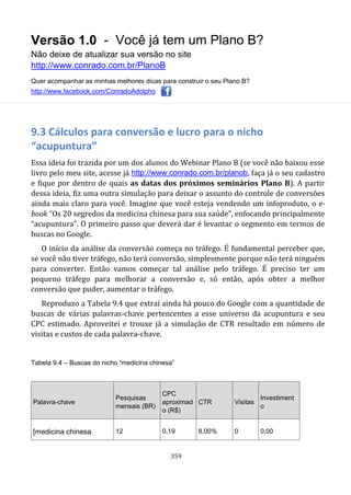 Versão 1.0 - Você já tem um Plano B?
Não deixe de atualizar sua versão no site
http://www.conrado.com.br/PlanoB
Quer acompanhar as minhas melhores dicas para construir o seu Plano B?
http://www.facebook.com/ConradoAdolpho
359
9.3 Cálculos para conversão e lucro para o nicho
“acupuntura”
Essa ideia foi trazida por um dos alunos do Webinar Plano B (se você não baixou esse
livro pelo meu site, acesse já http://www.conrado.com.br/planob, faça já o seu cadastro
e fique por dentro de quais as datas dos próximos seminários Plano B). A partir
dessa ideia, fiz uma outra simulação para deixar o assunto do controle de conversões
ainda mais claro para você. Imagine que você esteja vendendo um infoproduto, o e-
book “Os 20 segredos da medicina chinesa para sua saúde”, enfocando principalmente
“acupuntura”. O primeiro passo que deverá dar é levantar o segmento em termos de
buscas no Google.
O início da análise da conversão começa no tráfego. É fundamental perceber que,
se você não tiver tráfego, não terá conversão, simplesmente porque não terá ninguém
para converter. Então vamos começar tal análise pelo tráfego. É preciso ter um
pequeno tráfego para melhorar a conversão e, só então, após obter a melhor
conversão que puder, aumentar o tráfego.
Reproduzo a Tabela 9.4 que extraí ainda há pouco do Google com a quantidade de
buscas de várias palavras-chave pertencentes a esse universo da acupuntura e seu
CPC estimado. Aproveitei e trouxe já a simulação de CTR resultado em número de
visitas e custos de cada palavra-chave.
Tabela 9.4 – Buscas do nicho “medicina chinesa”
Palavra-chave
Pesquisas
mensais (BR)
CPC
aproximad
o (R$)
CTR Visitas
Investiment
o
[medicina chinesa 12 0,19 8,00% 0 0,00
 