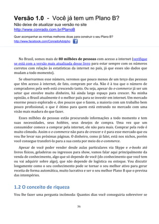 Versão 1.0 - Você já tem um Plano B?
Não deixe de atualizar sua versão no site
http://www.conrado.com.br/PlanoB
Quer acompanhar as minhas melhores dicas para construir o seu Plano B?
http://www.facebook.com/ConradoAdolpho
36
No Brasil, somos mais de 80 milhões de pessoas com acesso a internet (verifique
se está com a versão mais atualizada desse livro para estar sempre com os números
corretos com relação às estatísticas da internet no país, já que esses são dados que
mudam a todo momento).
Se observarmos esse número, veremos que pouco menos de um terço das pessoas
que têm acesso à internet, de fato, compram por ela. Não é à toa que o número de
compradores pela web está crescendo tanto. Ou seja, apesar do e-commerce já ser um
setor que envolve muito dinheiro, há ainda largo espaço para crescer. Na minha
opinião, o Brasil atualmente é o melhor país para se investir em internet. Um mercado
enorme pouco explorado e, dos poucos que o fazem, a maioria com um trabalho bem
pouco profissional, o que é ótimo para quem está entrando no mercado com uma
visão mais madura do que fazer.
Esses milhões de pessoas estão procurando informações a todo momento e tem
suas necessidades, seus hobbies, seus desejos de compra. Uma vez que um
consumidor comece a comprar pela internet, ele não para mais. Comprar pela rede é
muito cômodo. Assim o e-commerce não para de crescer e é para esse mercado que eu
vou lhe levar nas próximas páginas. O dinheiro, como já falei, está nos nichos, porém
você consegue transferi-lo para a sua conta por meio do e-commerce.
Apesar de você poder vender desde aulas particulares via Skype e e-books até
livros físicos, geladeiras ou ingressos para show, vamos falar aqui principalmente da
venda de conhecimento, algo que só depende de você (do conhecimento que você tem
ou vai adquirir sobre algo), que não depende de logística ou estoque. Vou discutir
longamente como o seu conhecimento pode se tornar o seu melhor ativo para gerar
receita de forma automática, muito lucrativa e ser o seu melhor Plano B que o previna
das intempéries.
1.2 O conceito de riqueza
Vou lhe fazer uma pergunta incômoda: Quantos dias você conseguiria sobreviver se
 