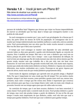 Versão 1.0 - Você já tem um Plano B?
Não deixe de atualizar sua versão no site
http://www.conrado.com.br/PlanoB
Quer acompanhar as minhas melhores dicas para construir o seu Plano B?
http://www.facebook.com/ConradoAdolpho
37
parasse de trabalhar hoje? Digamos que tivesse que viajar ou ficasse impossibilitado
de exercer as atividades que faz hoje. Qual o tempo que conseguiria manter o seu
padrão de vida atual?
Se você conseguisse se manter por 1 ano, você é um privilegiado. Se o fizesse por 5
anos, faz parte talvez de menos de 0,5% da população. Se conseguisse não só se
manter por tempo indeterminado mas também melhorar a cada mês, está no caminho
certo. Você provavelmente tem um ativo que lhe rende receita mensal e crescente.
Não vou lhe dizer que é fácil, mas é possível.
O tempo que você consegue se manter sem depender de uma atividade que
execute todos os dias para garantir o ganho está diretamente ligado ao conceito de
riqueza. Esta é medida em tempo. Não tem a ver com o dinheiro que você tem no
banco, porque ele perde valor com o tempo - com o que chamamos de inflação. Se
você só tem um emprego que lhe dá renda mensal, mas não tem ativos (meios que lhe
gerem renda, mesmo sem que trabalhe dia a dia por ela), tem um bom risco
financeiro. Se você tem ativos lhe gerando receita todo mês, tem muito mais riqueza,
mesmo que ainda não tenha tanto dinheiro no banco. Dinheiro e riqueza são conceitos
diferentes, mas muitos confundem um e outro. Preocupe-se em gerar riqueza por
meio de ativos, muito mais do que renda (dinheiro propriamente dito).
Gosto muito de algumas analogias que aprendi com um grande amigo, o Raphael
Feliz. Por que é importante ter uma renda que lhe dê tempo? Por um motivo muito
simples: tempo é um bem escasso, como petróleo, quanto mais você usa, menos tem,
portanto, mais valor o tempo que lhe restou tem. Então é importante que construa
uma estrutura para que faça o seu tempo futuro valer cada vez mais com relação ao
presente. Investir em seu tempo agora para que ele valha cada vez mais.
Ao contrário do tempo, que é um bem escasso, dinheiro é um bem renovável, é
como etanol. Você perde tudo e constrói tudo de novo. Você produz dinheiro a partir
de tempo, mas você não produz tempo a partir do dinheiro. Só isso já lhe diz que
tempo é muito mais importante do que dinheiro, então, você não tem que usar o
tempo para ganhar dinheiro. Você tem que usar o dinheiro para ganhar tempo.
 
