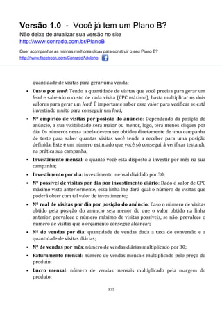 Versão 1.0 - Você já tem um Plano B?
Não deixe de atualizar sua versão no site
http://www.conrado.com.br/PlanoB
Quer acompanhar as minhas melhores dicas para construir o seu Plano B?
http://www.facebook.com/ConradoAdolpho
375
quantidade de visitas para gerar uma venda;
• Custo por lead: Tendo a quantidade de visitas que você precisa para gerar um
lead e sabendo o custo de cada visita (CPC máximo), basta multiplicar os dois
valores para gerar um lead. É importante saber esse valor para verificar se está
investindo muito para conseguir um lead;
• Nº empírico de visitas por posição do anúncio: Dependendo da posição do
anúncio, a sua visibilidade será maior ou menor, logo, terá menos cliques por
dia. Os números nessa tabela devem ser obtidos diretamente de uma campanha
de teste para saber quantas visitas você tende a receber para uma posição
definida. Este é um número estimado que você só conseguirá verificar testando
na prática sua campanha;
• Investimento mensal: o quanto você está disposto a investir por mês na sua
campanha;
• Investimento por dia: investimento mensal dividido por 30;
• Nº possível de visitas por dia por investimento diário: Dado o valor de CPC
máximo visto anteriormente, essa linha lhe dará qual o número de visitas que
poderá obter com tal valor de investimento;
• Nº real de visitas por dia por posição do anúncio: Caso o número de visitas
obtido pela posição do anúncio seja menor do que o valor obtido na linha
anterior, prevalece o número máximo de visitas possíveis, se não, prevalece o
número de visitas que o orçamento consegue alcançar;
• Nº de vendas por dia: quantidade de vendas dada a taxa de conversão e a
quantidade de visitas diárias;
• Nº de vendas por mês: número de vendas diárias multiplicado por 30;
• Faturamento mensal: número de vendas mensais multiplicado pelo preço do
produto;
• Lucro mensal: número de vendas mensais multiplicado pela margem do
produto;
 