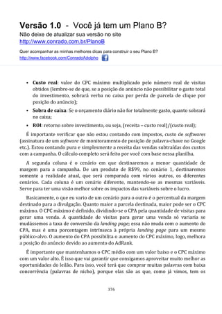 Versão 1.0 - Você já tem um Plano B?
Não deixe de atualizar sua versão no site
http://www.conrado.com.br/PlanoB
Quer acompanhar as minhas melhores dicas para construir o seu Plano B?
http://www.facebook.com/ConradoAdolpho
376
• Custo real: valor do CPC máximo multiplicado pelo número real de visitas
obtidos (lembre-se de que, se a posição do anúncio não possibilitar o gasto total
do investimento, sobrará verba no caixa por perda de parcela de clique por
posição do anúncio);
• Sobra de caixa: Se o orçamento diário não for totalmente gasto, quanto sobrará
no caixa;
• ROI: retorno sobre investimento, ou seja, (receita – custo real)/(custo real);
É importante verificar que não estou contando com impostos, custo de softwares
(assinatura de um software de monitoramento de posição de palavra-chave no Google
etc.). Estou contando pura e simplesmente a receita das vendas subtraídas dos custos
com a campanha. O cálculo completo será feito por você com base nessa planilha.
A segunda coluna é o cenário em que destinaremos a menor quantidade de
margem para a campanha. De um produto de R$99, no cenário 1, destinaremos
somente a realidade atual, que será comparada com vários outros, os diferentes
cenários. Cada coluna é um cenário diferente, mantendo-se as mesmas variáveis.
Serve para ter uma visão melhor sobre os impactos das variáveis sobre o lucro.
Basicamente, o que eu vario de um cenário para o outro é o percentual da margem
destinado para a divulgação. Quanto maior a parcela destinada, maior pode ser o CPC
máximo. O CPC máximo é definido, dividindo-se o CPA pela quantidade de visitas para
gerar uma venda. A quantidade de visitas para gerar uma venda só variaria se
mudássemos a taxa de conversão da landing page; essa não muda com o aumento do
CPA, mas é uma porcentagem intrínseca à própria landing page para um mesmo
público-alvo. O aumento do CPA possibilita o aumento do CPC máximo, logo, melhora
a posição do anúncio devido ao aumento do AdRank.
É importante que mantenhamos o CPC médio com um valor baixo e o CPC máximo
com um valor alto. É isso que vai garantir que consigamos aproveitar muito melhor as
oportunidades do leilão. Para isso, você terá que comprar muitas palavras com baixa
concorrência (palavras de nicho), porque elas são as que, como já vimos, tem os
 