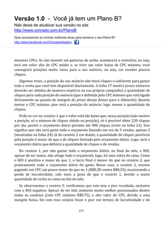 Versão 1.0 - Você já tem um Plano B?
Não deixe de atualizar sua versão no site
http://www.conrado.com.br/PlanoB
Quer acompanhar as minhas melhores dicas para construir o seu Plano B?
http://www.facebook.com/ConradoAdolpho
377
menores CPCs. Se não investir em palavras de nicho, acontecerá o contrário, ou seja,
terá um valor alto de CPC médio e, se tiver um valor baixo de CPC máximo, você
conseguirá posições muito ruins para o seu anúncio, ou seja, vai receber poucos
cliques.
Algumas vezes, a posição do seu anúncio não trará cliques o suficiente para gastar
toda a verba que você tem disponível diariamente. A linha 17 mostra (esses números
deverão ser obtidos de maneira empírica na sua própria campanha) a quantidade de
cliques para cada posição do anúncio (que é definida pelo CPC máximo que está ligado
diretamente ao quanto de margem do preço deseja deixar para o Adwords). Quanto
menor o CPC máximo, pior será a posição do anúncio, logo, menor a quantidade de
cliques.
Pode-se ver no cenário 1 que o valor está tão baixo que, nessa posição (não mostro
a posição, só o número de cliques obtido na posição), só é possível obter 220 cliques
por dia, porém o orçamento diário permite até 400 cliques (visto na linha 22). Isso
significa que não será gasto todo o orçamento fazendo em vez de 5 vendas, apenas 2
(mostradas na linha 24). Já do cenário 2 em diante, a quantidade de cliques possíveis
pela posição é maior do que a de cliques limitada pelo orçamento diário. Logo, será o
orçamento diário que definirá a quantidade de cliques e de vendas.
No cenário 1, por não gastar todo o orçamento diário, no final do mês, o ROI,
apesar de ser maior, não atinge todo o orçamento, logo, há uma sobra de caixa. Como
o ROI é positivo e maior do que 1, o lucro final é menor do que no cenário 2, que
praticamente todo o orçamento diário foi gasto. Nesse caso, o cenário 2, mesmo
pagando um CPC um pouco maior do que no 1 (R$0,38 contra R$0,25), ocasionando a
perda de lucratividade, vale mais a pena do que o cenário 1, devido a maior
quantidade de verba no caixa no fim do mês.
Se observarmos o cenário 5, verificamos que este tem o pior resultado, inclusive
com o ROI negativo. Apesar de ter tido anúncios muito melhor posicionados dentre
todos os cenários (com CPC máximo R$0,75), o alto valor do CPC, devido a uma
margem baixa, fez com esse cenário fosse o pior em termos de lucratividade e de
 