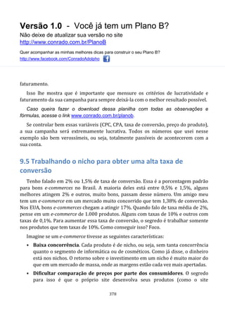 Versão 1.0 - Você já tem um Plano B?
Não deixe de atualizar sua versão no site
http://www.conrado.com.br/PlanoB
Quer acompanhar as minhas melhores dicas para construir o seu Plano B?
http://www.facebook.com/ConradoAdolpho
378
faturamento.
Isso lhe mostra que é importante que mensure os critérios de lucratividade e
faturamento da sua campanha para sempre deixá-la com o melhor resultado possível.
Caso queira fazer o download dessa planilha com todas as observações e
fórmulas, acesse o link www.conrado.com.br/planob.
Se controlar bem essas variáveis (CPC, CPA, taxa de conversão, preço do produto),
a sua campanha será extremamente lucrativa. Todos os números que usei nesse
exemplo são bem verossímeis, ou seja, totalmente passíveis de acontecerem com a
sua conta.
9.5 Trabalhando o nicho para obter uma alta taxa de
conversão
Tenho falado em 2% ou 1,5% de taxa de conversão. Essa é a porcentagem padrão
para bons e-commerces no Brasil. A maioria deles está entre 0,5% e 1,5%, alguns
melhores atingem 2% e outros, muito bons, passam desse número. Um amigo meu
tem um e-commerce em um mercado muito concorrido que tem 1,38% de conversão.
Nos EUA, bons e-commerces chegam a atingir 17%. Quando falo de taxa média de 2%,
pense em um e-commerce de 1.000 produtos. Alguns com taxas de 10% e outros com
taxas de 0,1%. Para aumentar essa taxa de conversão, o segredo é trabalhar somente
nos produtos que tem taxas de 10%. Como conseguir isso? Foco.
Imagine se um e-commerce tivesse as seguintes características:
• Baixa concorrência. Cada produto é de nicho, ou seja, sem tanta concorrência
quanto o segmento de informática ou de cosméticos. Como já disse, o dinheiro
está nos nichos. O retorno sobre o investimento em um nicho é muito maior do
que em um mercado de massa, onde as margens estão cada vez mais apertadas.
• Dificultar comparação de preços por parte dos consumidores. O segredo
para isso é que o próprio site desenvolva seus produtos (como o site
 