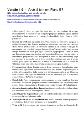 Versão 1.0 - Você já tem um Plano B?
Não deixe de atualizar sua versão no site
http://www.conrado.com.br/PlanoB
Quer acompanhar as minhas melhores dicas para construir o seu Plano B?
http://www.facebook.com/ConradoAdolpho
379
Athleticgreens). Uma vez que faça isso, eles só são vendidos lá, o que
impossibilitaria o consumidor de comparar preços de produtos iguais, apenas
semelhantes. Isso aumenta a escassez/exclusividade, logo, eleva o valor
percebido.
• Relevância total com o público-alvo. Uma vez que o e-commerce pesquisa o
público-alvo específico de cada produto, direciona cada busca de cada palavra-
chave para o produto certo. A relevância também é em termos de estágio do
consumidor com relação à compra. Um que digita “livro de poker” está em um
estágio diferente de outro que digita “aprender a jogar poker”. Cada um deve
ser direcionado para uma landing page específica. No nosso caso do poker, o
consumidor que procurou por “livro poker” é remetido para uma landing page
que compara a videoaula com o livro, sendo-lhe mostrado que esta é muito
melhor para aprender, enquanto o outro é direcionado para a venda da
videoaula como uma ótima maneira de aprender poker, por exemplo.
• Persuasão. Cada página de cada produto desse e-commerce é uma landing page
com todos os argumentos persuasivos voltados para a venda do produto para o
público-alvo específico. Cada página tem testemunhais, selos e certificações,
uma chamada, descrição dos benefícios e outros elementos que já estudamos
quando falamos de “carta de vendas”.
• Usabilidade. Fazer compras em e-commerces pode ser bem complexo. Este tem
uma ótima usabilidade que possibilita que o consumidor faça a sua compra em
poucos cliques e com um meio de pagamento confiável, como o UOL PagSeguro.
• Garantia da entrega imediata do produto. Como o produto é um infoproduto,
não há como o produto não chegar ou atrasar.
• Amostra grátis. Os produtos podem ser testados antes que você compre para
ter certeza do que está comprando.
• “Satisfação Garantida ou seu dinheiro de volta”. Prazo de 30 dias para pedir
devolução do dinheiro sem perguntas nem indagações.
• Teste A/B. O e-commerce está sempre testando a melhor configuração de
 