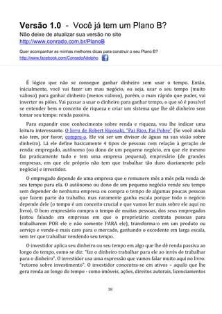 Versão 1.0 - Você já tem um Plano B?
Não deixe de atualizar sua versão no site
http://www.conrado.com.br/PlanoB
Quer acompanhar as minhas melhores dicas para construir o seu Plano B?
http://www.facebook.com/ConradoAdolpho
38
É lógico que não se consegue ganhar dinheiro sem usar o tempo. Então,
inicialmente, você vai fazer um mau negócio, ou seja, usar o seu tempo (muito
valioso) para ganhar dinheiro (menos valioso), porém, o mais rápido que puder, vai
inverter os pólos. Vai passar a usar o dinheiro para ganhar tempo, o que só é possível
se entender bem o conceito de riqueza e criar um sistema que lhe dê dinheiro sem
tomar seu tempo: renda passiva.
Para expandir esse conhecimento sobre renda e riqueza, vou lhe indicar uma
leitura interessante. O livro de Robert Kiyosaki, “Pai Rico, Pai Pobre” (Se você ainda
não tem, por favor, compre-o. Ele vai ser um divisor de águas na sua visão sobre
dinheiro). Lá ele define basicamente 4 tipos de pessoas com relação à geração de
renda: empregado, autônomo (ou dono de um pequeno negócio, em que ele mesmo
faz praticamente tudo e tem uma empresa pequena), empresário (de grandes
empresas, em que ele próprio não tem que trabalhar tão duro diariamente pelo
negócio) e investidor.
O empregado depende de uma empresa que o remunere mês a mês pela venda de
seu tempo para ela. O autônomo ou dono de um pequeno negócio vende seu tempo
sem depender de nenhuma empresa ou compra o tempo de algumas poucas pessoas
que fazem parte do trabalho, mas raramente ganha escala porque todo o negócio
depende dele (o tempo é um conceito crucial e que vamos ler mais sobre ele aqui no
livro). O bom empresário compra o tempo de muitas pessoas, dos seus empregados
(estou falando em empresas em que o proprietário contrata pessoas para
trabalharem POR ele e não somente PARA ele), transforma-o em um produto ou
serviço e vende-o mais caro para o mercado, ganhando o excedente em larga escala,
sem ter que trabalhar vendendo seu tempo.
O investidor aplica seu dinheiro ou seu tempo em algo que lhe dê renda passiva ao
longo do tempo, como se diz: “faz o dinheiro trabalhar para ele ao invés de trabalhar
para o dinheiro”. O investidor usa uma expressão que vamos falar muito aqui no livro:
“retorno sobre investimento”. O investidor concentra-se em ativos – aquilo que lhe
gera renda ao longo do tempo - como imóveis, ações, direitos autorais, licenciamentos
 