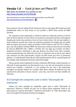 Versão 1.0 - Você já tem um Plano B?
Não deixe de atualizar sua versão no site
http://www.conrado.com.br/PlanoB
Quer acompanhar as minhas melhores dicas para construir o seu Plano B?
http://www.facebook.com/ConradoAdolpho
381
busca natural, terá em média 20 mil visitas por mês no site, logo, 400 vendas por mês
(trabalhando sobre os 2%). Pense no seu produto a R$70. Uma receita de R$28
mil/mês.
Por enquanto, estou explicando os números relativos a Adwords, porém, se formos
falar de busca natural, se você estiver nas primeiras colocações da busca não-paga do
Google para todas essas palavras, teria um lucro muito maior. Um site que explore o
tema medicina oriental que esteja nas primeiras posições do Google tem em média
20% de cliques das buscas, então, em média 15.955 visitas no site (79.775 x 20%), o
que, com um produto custando R$97, lhe daria uma receita (a uma taxa de conversão
de 2%) de R$30.950 (2% x R$97 x 15.955). Por isso digo que investir em SEO é
altamente lucrativo, entretanto é algo que demora um pouco mais. Meu conselho:
invista primeiramente em Adwords, mas não se acostume com os lucros que obterá
com anúncios de links patrocinados. Invista em SEO assim que tiver os primeiros
ganhos e vá substituindo Adwords por SEO paulatinamente até ter a grande parte do
seu tráfego vindo totalmente da busca natural do Google.
Nunca, porém, deixe totalmente de lado o Adwords. SEO muda a todo momento e o
Adwords é quem garantirá seu faturamento caso o seu site caia de posição na busca
natural (na verdade, o Adwords e o seu mailing list, por isso é tão importante
conseguir um grande número de e-mails). Além disso, sempre há palavras que não
estarão bem colocados na busca natural - para elas, você terá um bom trabalho de
Adwords.
9.6 Exemplo de campanha com o nicho “decoração de
interiores”
Vamos ver outro exemplo de campanha, agora para o nicho “decoração de
interiores”. Observe a Tabela 9.6 para ver as buscas desse segmento. Pode-se ver
pelas palavras “quartos decorados”, “banheiros decorados” ou “salas decoradas” que
este é um negócio fortemente baseado em imagens.
 