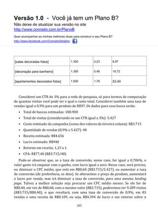 Versão 1.0 - Você já tem um Plano B?
Não deixe de atualizar sua versão no site
http://www.conrado.com.br/PlanoB
Quer acompanhar as minhas melhores dicas para construir o seu Plano B?
http://www.facebook.com/ConradoAdolpho
385
[salas decoradas fotos] 1.300 0,23 8,97
[decoração para banheiro] 1.300 0,48 18,72
[apartamentos decorados fotos] 1.000 1,78 53,40
Considerei um CTR de 3% para a rede de pesquisa, só para termos de comparação
de quantas visitas você pode ter e qual o custo total. Considerei também uma taxa de
vendas igual a 0,9% para um produto de R$97. Os dados para essa busca serão:
• Total de buscas estimadas: 180.900
• Total de visitas (considerando-se um CTR igual a 3%): 5.427
• Custo estimado da campanha (soma dos valores da terceira coluna): R$3.715
• Quantidade de vendas (0,9% x 5.427): 48
• Receita estimada: R$4.656
• Lucro estimado: R$940
• Retorno em receita: 1,25 x 1.
• CPA: R$77,40 (R$3.715/48)
Pode-se observar que, se a taxa de conversão, nesse caso, for igual a 0,706%, o
valor gasto irá empatar com o ganho, com lucro igual a zero. Nesse caso, será preciso,
ou diminuir o CPC médio, que está em R$0,68 (R$3.715/5.427), ou aumentar a taxa
de conversão (de preferência, os dois). Se alterarmos o preço do produto, aumentará
o lucro por venda, mas irá diminuir a taxa de conversão, para uma mesma landing
page. Talvez a melhor solução seja procurar um CPC médio menor. Se ele for de
R$0,40, em vez de R$0,68, com o mesmo valor (R$3.715), poderemos ter 9.289 visitas
(R$3.715/R$0,40), o que resultará, com uma taxa de conversão de 0,9%, em 83
vendas e uma receita de R$8.109, ou seja, R$4.394 de lucro e um retorno sobre o
 