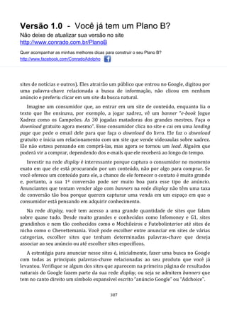 Versão 1.0 - Você já tem um Plano B?
Não deixe de atualizar sua versão no site
http://www.conrado.com.br/PlanoB
Quer acompanhar as minhas melhores dicas para construir o seu Plano B?
http://www.facebook.com/ConradoAdolpho
387
sites de notícias e outros). Eles atrairão um público que entrou no Google, digitou por
uma palavra-chave relacionada a busca de informação, não clicou em nenhum
anúncio e preferiu clicar em um site da busca natural.
Imagine um consumidor que, ao entrar em um site de conteúdo, enquanto lia o
texto que lhe ensinava, por exemplo, a jogar xadrez, vê um banner “e-book Jogue
Xadrez como os Campeões. As 30 jogadas matadoras dos grandes mestres. Faça o
download gratuito agora mesmo”. Esse consumidor clica no site e cai em uma landing
page que pede o email dele para que faça o download do livro. Ele faz o download
gratuito e inicia um relacionamento com um site que vende videoaulas sobre xadrez.
Ele não estava pensando em comprá-las, mas agora se tornou um lead. Alguém que
poderá vir a comprar, dependendo dos e-mails que ele receberá ao longo do tempo.
Investir na rede display é interessante porque captura o consumidor no momento
exato em que ele está procurando por um conteúdo, não por algo para comprar. Se
você oferece um conteúdo para ele, a chance de ele fornecer o contato é muito grande
e, portanto, a sua 1ª conversão pode ser muito boa para esse tipo de anúncio.
Anunciantes que tentam vender algo com banners na rede display não têm uma taxa
de conversão tão boa porque querem capturar uma venda em um espaço em que o
consumidor está pensando em adquirir conhecimento.
Na rede display, você tem acesso a uma grande quantidade de sites que falam
sobre quase tudo. Desde muito grandes e conhecidos como Infomoney e G1, sites
grandinhos e nem tão conhecidos como o Mochileiros e Futebolinterior até sites de
nicho como o Chevettemania. Você pode escolher entre anunciar em sites de várias
categorias, escolher sites que tenham determinadas palavras-chave que deseja
associar ao seu anúncio ou até escolher sites específicos.
A estratégia para anunciar nesse sites é, inicialmente, fazer uma busca no Google
com todas as principais palavras-chave relacionadas ao seu produto que você já
levantou. Verifique se algum dos sites que aparecem na primeira página de resultados
naturais do Google fazem parte da sua rede display, ou seja se admitem banners que
tem no canto direito um símbolo expansível escrito “anúncio Google” ou “Adchoice”.
 