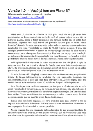 Versão 1.0 - Você já tem um Plano B?
Não deixe de atualizar sua versão no site
http://www.conrado.com.br/PlanoB
Quer acompanhar as minhas melhores dicas para construir o seu Plano B?
http://www.facebook.com/ConradoAdolpho
388
Esses sites já fizeram o trabalho de SEO para você, ou seja, já estão bem
posicionados na busca natural. Ao invés de você só querer colocar o seu site na
primeira página, passe a fazer divulgação em banners nestes que já estão bem
colocados. Digamos que você venda um produto voltado para o nicho “moda
feminina”. Quando faz uma busca por essa palavra-chave, a página com os primeiros
resultados têm uma visibilidade de mais de 40.500 buscas mensais. O site, por
exemplo, portaisdamoda.com.br estava na primeira página quando fiz essa busca e,
certamente, captura boa parte desses usuários. Esse site tem espaço para veiculação
de Adwords. Na ferramenta de segmentação por canal (em que você escolhe o site),
pode fazer o anúncio do seu banner de Moda Feminina nesse site que já tem visitas.
Você aproveitará os visitantes da busca natural de um site que já fez a lição de
casa, ou seja, ficar na primeira página do Google para uma determinada palavra-
chave. De preferência, ofereça uma isca digital, download de um e-book ou um vídeo
(inclusive, na rede display você pode fazer anúncios em vídeo).
Na rede de conteúdo (display), o consumidor não está fazendo uma pesquisa com
intuito de buscar informações ou produtos. Ele está passeando, buscando por
conhecimento, então é isso que você deve entregar a ele. A rede display pode lhe
render muitos bons resultados a um CPC mais baixo do que a rede de pesquisa.
Uma dica importante mediante essa observação é para você não anunciar na rede
display com texto. O comportamento do consumidor em sites que não são do Google é
diferente. Os banners, principalmente se tiverem alguma animação, têm um resultado
bem melhor. Tenha um call-to-action bem destacado e visível com um verbo de ação,
do mesmo modo que fez o call-to-action da sua landing page.
Tenha uma campanha separada só para anúncios para rede display a fim de
separar a verba de um e de outro. Procure anunciar com banners bem chamativos e
com a proposta de valor mais forte do seu produto.
Não se esqueça de que a navegação dele nada mais é do que uma continuidade do
clique que ele deu no anúncio. O ideal é que o layout (já que na rede display você pode
trabalhar com imagens) do anúncio tenha a mesma identidade visual do layout do
 