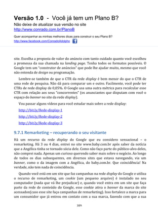 Versão 1.0 - Você já tem um Plano B?
Não deixe de atualizar sua versão no site
http://www.conrado.com.br/PlanoB
Quer acompanhar as minhas melhores dicas para construir o seu Plano B?
http://www.facebook.com/ConradoAdolpho
389
site. Escolha a proposta de valor do anúncio com tanto cuidado quanto você escolheu
a promessa da sua chamada na landing page. Tenha todos os formatos possíveis. O
Google tem um “construtor de anúncios” que pode lhe ajudar muito, mesmo que você
não entenda de design ou programação.
Lembre-se também de que o CTR da rede display é bem menor do que o CTR de
uma rede de pesquisa. Não dá para comparar um e outro. Facilmente, você pode ter
CTRs de rede display de 0,05%. O Google usa uma outra métrica para recalcular esse
CTR com relação aos seus “concorrentes” (os anunciantes que disputam com você o
espaço do banner no site da rede display).
Vou passar alguns vídeos para você estudar mais sobre a rede display:
http://bit.ly/Rede-display-1
http://bit.ly/Rede-display-2
http://bit.ly/Rede-display-3
9.7.1 Remarketing – recuperando o seu visitante
Há um recurso da rede display do Google que eu considero sensacional – o
remarketing. Há 3 ou 4 dias, entrei no site www.baby.com.br após saber da notícia
que a Angélica tinha se tornado sócia dele. Como não faço parte do público-alvo deles,
não comprei nada. Apenas um curioso querendo saber mais sobre o negócio. Ao longo
de todos os dias subsequentes, em diversos sites que estava navegando, via um
banner, como o da imagem com a Angélica, do baby.com.br. Que coincidência! Na
verdade, não tem nada de coincidência.
Quando você está em um site que faz campanhas na rede display do Google e utiliza
o recurso de remarketing, um cookie (um pequeno arquivo) é instalado no seu
computador (nada que vá lhe prejudicar) e, quando você entra em um site que faça
parte da rede de conteúdo do Google, esse cookie ativa o banner da marca do site
acessadon(caso esse site faça campanhas de remarketing). Isso fortalece a marca para
um consumidor que já entrou em contato com a sua marca, fazendo com que a sua
 