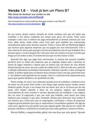 Versão 1.0 - Você já tem um Plano B?
Não deixe de atualizar sua versão no site
http://www.conrado.com.br/PlanoB
Quer acompanhar as minhas melhores dicas para construir o seu Plano B?
http://www.facebook.com/ConradoAdolpho
39
de sua marca, dentre outros. Geração de renda contínua sem que ele tenha que
trabalhar o dia inteiro vendendo seu tempo para gerar tal receita. Tome como
exemplo o meu caso. A editora me paga mensalmente os direitos autorais por esse
livro. Além desse, ainda tenho outro livro pelo qual também sou remunerado
mensalmente pelos meus direitos autorais. Tenho a marca 8Ps do Marketing Digital,
que licencio para algumas empresas que me pagam por esse licenciamento. Criei o
meu sistema de ativos pelo qual gero receita mensalmente sem ter que trabalhar dia a
dia para gerar a receita daquele dia. Criei para mim um sistema sem que eu tenha que
brigar por ela todos os dias. É exatamente isso que vou lhe ensinar a fazer.
Kiyosaki fala algo que julgo bem interessante. A maioria das pessoas trabalha,
primeiro para os donos das empresas que as emprega, depois para o governo na
forma de pagar impostos e depois para os bancos que são donos de suas dívidas
(financiamento do carro, da casa, cartão de crédito etc). E, além de tudo isso, ainda há
a inflação subtraindo seu dinheiro diariamente e fazendo-o perder o valor ao longo do
tempo. A melhor opção para se libertar desse sistema é fazer com que, grave bem isso,
o “seu dinheiro não dependa do seu tempo”. Esse é o raciocínio mais importante para
quem quer ganhar dinheiro e ter qualidade de vida.
Pense comigo. Se você é um autônomo, quando para de trabalhar, o dinheiro cessa
de entrar na sua conta. Você vende o seu tempo, logo, quanto menos vender, menos
dinheiro ganha. Só que o seu tempo tem um limite, que são as 24 horas por dia das
quais você dispõe. Quando é dono de um pequeno negócio que depende
visceralmente de você, acontece o mesmo. Quando para de trabalhar, o seu negócio
fica em risco. O engraçado é que, por mais que trabalhe, você nunca tem tanto
dinheiro para comprar o que quer, resultado: dívidas para alimentar seus sonhos. É
um sistema que é feito para que os empregados, autônomos e donos de pequenos
negócios gerem dinheiro para que os empresários e investidores ganhem. Um jogo de
soma zero, alguém tem que perder para que alguém ganhe. Não precisa ser assim. Há
pessoas e dinheiro o suficiente no mundo para que todos ganhem e sintam-se felizes.
Warren Buffett, o megainvestidor global, tem uma frase que acho genial: “Quando
 