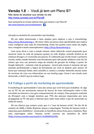 Versão 1.0 - Você já tem um Plano B?
Não deixe de atualizar sua versão no site
http://www.conrado.com.br/PlanoB
Quer acompanhar as minhas melhores dicas para construir o seu Plano B?
http://www.facebook.com/ConradoAdolpho
390
ativação na memória do consumidor seja imediata.
Há um vídeo interessante e bem simples para explicar o que é remarketing:
http://bit.ly/Remarketing-1. Há outro vídeo um pouco mais aprofundado que explica
como configurar uma ação de remarketing. Tanto um quanto outro estão em inglês,
mas a imagem é muito autoexplicativa: http://bit.ly/Remarketing-2.
Com essas dicas e com o estudo intenso sobre Adwords, estará preparado para
anunciar tanto na rede de pesquisa quanto na rede display, contudo lembre-se de
começar devagar e ir crescendo aos poucos. É o Adwords que irá lhe trazer a primeira
receita, então, estude bastante essa ferramenta para não perder dinheiro com ela. Eu
estimo que essa sua primeira etapa de estudos de geração de tráfego a partir do
Google Adwords – somente rede de pesquisa – levará pelo menos 6 semanas até que
entenda perfeitamente a lógica da ferramenta (se você se dedicar pelo menos 10
horas por semana). Então, meu conselho é, comece a estudar Adwords mesmo antes
de terminar de criar seu infoproduto ou sua landing page. Como é um estudo mais
demorado, o ideal é que já comece logo.
9.8 Tráfego a partir do marketing de oportunidade
O marketing de oportunidade é uma das armas que você terá para trabalhar. Se algo
sai na TV, há um movimento natural de buscas de mais informações sobre o fato
veiculado na internet e isso gera comportamento de compra. Uma pesquisa realizada
da iProspect com o Google mostrou que 79% das pessoas impactadas por uma
propaganda na TV vão para a internet para saber mais sobre o que foi anunciado na
mídia de massa.
Há um clássico que sempre conto que é o “case da banana verde”. No dia 10 de
outubro de 2008, o Globo Repórter lançou a reportagem “Farinha de banana verde é
esperança para diabéticos”, mostrando os benefícios dessa fruta para a diabetes. Mais
uma reportagem sobre “banana verde” ocorreu em setembro de 2010
(http://www.youtube.com/watch?v=VoXDSHFXuVM).
 