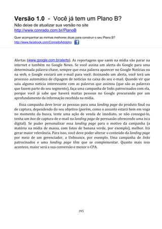 Versão 1.0 - Você já tem um Plano B?
Não deixe de atualizar sua versão no site
http://www.conrado.com.br/PlanoB
Quer acompanhar as minhas melhores dicas para construir o seu Plano B?
http://www.facebook.com/ConradoAdolpho
395
Alertas (www.google.com.br/alerts). As reportagens que saem na mídia vão parar na
internet e também no Google News. Se você assina um alerta do Google para uma
determinada palavra-chave, sempre que essa palavra aparecer no Google Notícias ou
na web, o Google enviará um e-mail para você. Assinando um alerta, você terá um
processo automático de clipagem de notícias na caixa do seu e-mail. Quando vir que
saiu alguma notícia interessante com as palavras que assinou (que são as palavras
que fazem parte do seu segmento), faça uma campanha de links patrocinados com ela,
porque você já sabe que haverá muitas pessoas no Google procurando por um
aprofundamento da informação recebida na mídia.
Essa campanha deve levar as pessoas para uma landing page do produto final ou
de captura, dependendo do seu objetivo (porém, como o assunto estará bem em voga
no momento da busca, tente uma ação de venda de imediato, se não consegui-lo,
tenha um box de captura de e-mail na landing page de persuasão oferecendo uma isca
digital). Se puder personalizar essa landing page para o motivo da campanha (a
matéria na mídia de massa, com fotos de banana verde, por exemplo), melhor. Irá
gerar maior relevância. Para isso, você deve poder alterar o conteúdo da landing page
por meio de um gerenciador, a Unbounce, por exemplo. Uma campanha de links
patrocinados e uma landing page têm que se complementar. Quanto mais isso
acontece, maior será a sua conversão e menor o CPA.
 