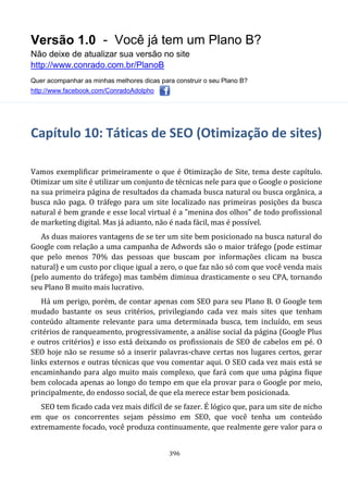Versão 1.0 - Você já tem um Plano B?
Não deixe de atualizar sua versão no site
http://www.conrado.com.br/PlanoB
Quer acompanhar as minhas melhores dicas para construir o seu Plano B?
http://www.facebook.com/ConradoAdolpho
396
Capítulo 10: Táticas de SEO (Otimização de sites)
Vamos exemplificar primeiramente o que é Otimização de Site, tema deste capítulo.
Otimizar um site é utilizar um conjunto de técnicas nele para que o Google o posicione
na sua primeira página de resultados da chamada busca natural ou busca orgânica, a
busca não paga. O tráfego para um site localizado nas primeiras posições da busca
natural é bem grande e esse local virtual é a "menina dos olhos" de todo profissional
de marketing digital. Mas já adianto, não é nada fácil, mas é possível.
As duas maiores vantagens de se ter um site bem posicionado na busca natural do
Google com relação a uma campanha de Adwords são o maior tráfego (pode estimar
que pelo menos 70% das pessoas que buscam por informações clicam na busca
natural) e um custo por clique igual a zero, o que faz não só com que você venda mais
(pelo aumento do tráfego) mas também diminua drasticamente o seu CPA, tornando
seu Plano B muito mais lucrativo.
Há um perigo, porém, de contar apenas com SEO para seu Plano B. O Google tem
mudado bastante os seus critérios, privilegiando cada vez mais sites que tenham
conteúdo altamente relevante para uma determinada busca, tem incluído, em seus
critérios de ranqueamento, progressivamente, a análise social da página (Google Plus
e outros critérios) e isso está deixando os profissionais de SEO de cabelos em pé. O
SEO hoje não se resume só a inserir palavras-chave certas nos lugares certos, gerar
links externos e outras técnicas que vou comentar aqui. O SEO cada vez mais está se
encaminhando para algo muito mais complexo, que fará com que uma página fique
bem colocada apenas ao longo do tempo em que ela provar para o Google por meio,
principalmente, do endosso social, de que ela merece estar bem posicionada.
SEO tem ficado cada vez mais difícil de se fazer. É lógico que, para um site de nicho
em que os concorrentes sejam péssimo em SEO, que você tenha um conteúdo
extremamente focado, você produza continuamente, que realmente gere valor para o
 