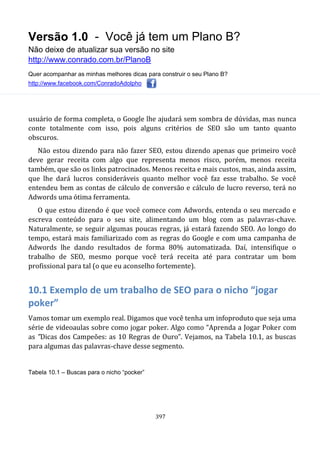 Versão 1.0 - Você já tem um Plano B?
Não deixe de atualizar sua versão no site
http://www.conrado.com.br/PlanoB
Quer acompanhar as minhas melhores dicas para construir o seu Plano B?
http://www.facebook.com/ConradoAdolpho
397
usuário de forma completa, o Google lhe ajudará sem sombra de dúvidas, mas nunca
conte totalmente com isso, pois alguns critérios de SEO são um tanto quanto
obscuros.
Não estou dizendo para não fazer SEO, estou dizendo apenas que primeiro você
deve gerar receita com algo que representa menos risco, porém, menos receita
também, que são os links patrocinados. Menos receita e mais custos, mas, ainda assim,
que lhe dará lucros consideráveis quanto melhor você faz esse trabalho. Se você
entendeu bem as contas de cálculo de conversão e cálculo de lucro reverso, terá no
Adwords uma ótima ferramenta.
O que estou dizendo é que você comece com Adwords, entenda o seu mercado e
escreva conteúdo para o seu site, alimentando um blog com as palavras-chave.
Naturalmente, se seguir algumas poucas regras, já estará fazendo SEO. Ao longo do
tempo, estará mais familiarizado com as regras do Google e com uma campanha de
Adwords lhe dando resultados de forma 80% automatizada. Daí, intensifique o
trabalho de SEO, mesmo porque você terá receita até para contratar um bom
profissional para tal (o que eu aconselho fortemente).
10.1 Exemplo de um trabalho de SEO para o nicho “jogar
poker”
Vamos tomar um exemplo real. Digamos que você tenha um infoproduto que seja uma
série de videoaulas sobre como jogar poker. Algo como “Aprenda a Jogar Poker com
as "Dicas dos Campeões: as 10 Regras de Ouro”. Vejamos, na Tabela 10.1, as buscas
para algumas das palavras-chave desse segmento.
Tabela 10.1 – Buscas para o nicho “pocker”
 