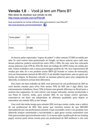 Versão 1.0 - Você já tem um Plano B?
Não deixe de atualizar sua versão no site
http://www.conrado.com.br/PlanoB
Quer acompanhar as minhas melhores dicas para construir o seu Plano B?
http://www.facebook.com/ConradoAdolpho
399
“livros poker” 320
Soma 27.580
As buscas pelas expressões “regras do poker” e afins somam 27.580 na média por
mês. Se você estiver bem posicionado no Google, na busca natural, para cada uma
dessas palavras, poderá convertê-las entre 20% e 30%. Ou seja, uma boa colocação
nessas palavras com CTR de 25% lhe dará um tráfego de 6.895 visitas em média por
mês. Vamos trabalhar com a nossa porcentagem padrão de 1%. Isso representará 68
vendas por mês. Se o seu produto custar R$59 (já tirando os custos de transação),
terá um faturamento mensal de R$ 4.012. E um detalhe importante, sem ter gasto um
tostão em cliques. Se fôssemos calcular as mesmas palavras para uma campanha de
Adwords, os números seriam bem diferentes.
Para fazer um bom trabalho de SEO, você precisará de um profissional de SEO ou
você mesmo estudar para sê-lo. Pelo menos 70% do SEO não é algo difícil, mas
extremamente trabalhoso. Esses 70% já fazem uma grande diferença no Brasil para a
maioria dos segmentos. Se você estiver com tempo sobrando, mesmo produzindo o
seu Plano B, reserve, então, para estudar SEO. Se seu tempo estiver apertado,
concentre-se em fazer um infoproduto de altíssima qualidade, para depois se
concentrar em estudar SEO, se der tempo.
Caso você não tenha tempo para estudar SEO, terá que contar, então, com o salário
de um profissional de SEO. Não pense que investirá menos do que R$3.000
mensalmente por um profissional razoável. O que aconselho: teste o seu produto com
Adwords sempre controlando a lucratividade e, após gerar receita sustentável com
links patrocinados (provavelmente entre 3 e 6 meses após a publicação da sua landing
page), reserve parte dessa receita para um profissional de SEO melhorar o site com
 