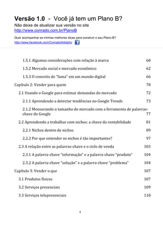 Versão 1.0 - Você já tem um Plano B?
Não deixe de atualizar sua versão no site
http://www.conrado.com.br/PlanoB
Quer acompanhar as minhas melhores dicas para construir o seu Plano B?
http://www.facebook.com/ConradoAdolpho
4
1.5.1 Algumas considerações com relação à marca 60
1.5.2 Mercado social e mercado econômico 62
1.5.3 O conceito de “fama” em um mundo digital 66
Capítulo 2: Vender para quem 70
2.1 Usando o Google para estimar demandas do mercado 72
2.1.1 Aprendendo a detectar tendências no Google Trends 73
2.1.2 Mensurando o tamanho do mercado com a ferramenta de palavras-
chave do Google 77
2.2 Aprendendo a trabalhar com nichos: a chave da rentabilidade 81
2.2.1 Nichos dentro de nichos 89
2.2.2 Por que entender os nichos é tão importantes? 97
2.3 A relação entre as palavras-chave e o ciclo de venda 103
2.3.1 A palavra-chave “informação” e a palavra-chave “produto” 104
2.3.2 A palavra-chave “solução” e a palavra-chave “problema” 104
Capítulo 3: Vender o que 107
3.1 Produtos físicos 107
3.2 Serviços presenciais 109
3.3 Serviços telepresenciais 110
 