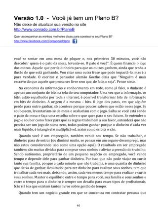 Versão 1.0 - Você já tem um Plano B?
Não deixe de atualizar sua versão no site
http://www.conrado.com.br/PlanoB
Quer acompanhar as minhas melhores dicas para construir o seu Plano B?
http://www.facebook.com/ConradoAdolpho
40
você se sentar em uma mesa de pôquer e, nos primeiros 30 minutos, você não
descobrir quem é o pato da mesa, levante-se. O pato é você”. É quem financia o jogo
dos outros. Aquele que perde dinheiro para que os outros ganhem, ainda que tenha a
ilusão de que está ganhando. Vou citar uma outra frase que pode impactá-lo, mas é a
pura verdade. O escritor e pensador alemão Goethe dizia que “Ninguém é mais
escravo do que aquele que pensa ser livre sem que, de fato, o seja”. Pense nisso.
Na economia da informação e conhecimento em rede, como já falei, o dinheiro é
apenas um conjunto de bits na tela do seu computador. Uma vez que a informação, os
bits, estão espalhados por toda a internet, é possível transformar bits de informação
em bits de dinheiro. A origem é a mesma – bits. O jogo dos patos, em que alguém
perde para outro ganhar, só acontece porque poucos sabem que estão nesse jogo. Se
soubessem, levantariam-se da mesa e acabariam com o jogo. Saiba se você está sendo
o pato da mesa e faça uma escolha sobre o que quer para o seu futuro. Se entender o
jogo e souber como fazer para que as regras trabalhem a seu favor, entenderá que não
precisa ser um jogo de soma zero, todos podem ganhar porque o dinheiro é cada vez
mais líquido, é intangível e multiplicável, assim como os bits o são.
Quando você é um empregado, também vende seu tempo. Se não trabalhar, o
dinheiro para de entrar (ou diminui muito, se pensar em um seguro-desemprego, mas
não estou considerando isso como uma opção aqui). O resultado em ser empregado
também são muitas dívidas para comprar seus sonhos e aliviar a pressão do trabalho.
Sendo autônomo, proprietário de um pequeno negócio ou empregado, você vende
tempo e depende dele para ganhar dinheiro. Por isso que não pode viajar ou curtir
tanto sua família, porque a cada minuto que não trabalha, é uma quantia de dinheiro
que deixa de ganhar. Resultado: para ter dinheiro para realizar seus sonhos, tem que
trabalhar cada vez mais, deixando, assim, cada vez menos tempo para realizar e curtir
seus sonhos. Manter o equilíbrio entre o tempo para você, sua família e seus sonhos e
entre o tempo para o dinheiro é sempre um desafio para esses tipos de profissionais.
Não é à toa que existem tantos livros sobre gestão de tempo.
Quando tem um negócio grande em que se concentra em contratar pessoas que
 