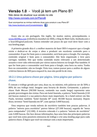 Versão 1.0 - Você já tem um Plano B?
Não deixe de atualizar sua versão no site
http://www.conrado.com.br/PlanoB
Quer acompanhar as minhas melhores dicas para construir o seu Plano B?
http://www.facebook.com/ConradoAdolpho
401
Esses são os em português. Em inglês, há muitos outros, principalmente, o
www.SEOMoz.com (referência mundial em SEO), o blog do Matt Cutts, Seobook.com e
o SearchEngineLand.com. Vamos entender um pouco do que você deve fazer com a
sua landing page.
A primeira grande dica é: a melhor maneira de fazer SEO é esquecer que o Google
existe e dedicar-se de corpo e alma a produzir um excelente conteúdo para o
consumidor. O que for bom para o consumidor, será bom para o Google. Por exemplo,
conteúdo original é bom para o consumidor. Site bem organizado e leve para
carregar, também. Site que tenha conteúdo muito relevante a um determinado
assunto e tiver sido referenciado por vários outros leitores no Google Plus também. O
que for bom para o consumidor será bom para o Google, uma hora ou outra. Tenha
foco no consumidor, não no Google. Visto isso, vamos passar para a análise de alguns
critérios básicos de SEO para esquecê-lo, mas não perdê-lo de vista.
10.2.1 Uma palavra-chave por página. Uma página por palavra-
chave.
É comum o tráfego gerado por uma, duas ou, no máximo, três palavras ser de 50% a
80% do seu tráfego total. Imagine uma livraria de direito. Certamente, a palavra-
chave Vade Mecum (90.500 buscas, contando sua cauda longa) representa uma
grande porcentagem das visitas. Para um hotel fazenda, a palavra “hotel fazenda (110
mil buscas exatas) é a sua palavra-chave mais importante. Se o hotel estiver em São
Paulo, teremos também “hotel fazenda SP” (com 40.500 buscas mensais). Depois
disso, teremos “hotel fazenda em SP”, com apenas 5.400 buscas).
Uma empresa que venda móveis de escritório também tem poucas palavras. A
palavra “móveis para escritório” parece liderar (27.100 buscas), seguida de “mesa
para computador” (12.100). A terceira colocada é a palavra “móveis de escritório”
com 4.400 buscas. Em face dessas informações, faça uma lista das principais palavras
que você tem como possíveis emissoras de tráfego e crie uma landing page para cada
palavra-chave. É lógico que você vai começar com a mais importante.
 
