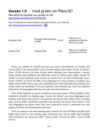 Versão 1.0 - Você já tem um Plano B?
Não deixe de atualizar sua versão no site
http://www.conrado.com.br/PlanoB
Quer acompanhar as minhas melhores dicas para construir o seu Plano B?
http://www.facebook.com/ConradoAdolpho
405
Resultado OAB
Resultado OAB, Resultado
da OAB
12.800
Página com os
resultados da OAB dos
últimos concursos
Gabarito OAB Gabarito OAB 2.900
Página com o gabarito
dos últimos concursos
Existe um público de 28.100 pessoas que busca mensalmente no Google por
“prova OAB”, e um outro público com o mesmo objetivo que digita “exame da ordem”
(com 12.100 buscas). São dois termos muito distintos que representam a mesma
busca, porém esses públicos são diferentes entre si. Talvez quem digite “exame da
ordem” já esteja tentando pela terceira ou quarta vez e já está acostumado com o
termo “ordem” ao invés de OAB. A sua linguagem já é mais jurídica. O público que
digita “prova OAB” talvez seja o dos candidatos que estão tentando pela primeira vez
recém-saídos da faculdade. É só uma hipótese, mas entenda que você tem públicos
diferentes com linguagens distintas em cada uma dessas buscas.
Caso minha hipótese se prove verdadeira para pelo menos 70% do público, Você
produzirá conteúdo da landing page “exame da ordem” com uma linguagem mais
jurídica, com fotos mais sérias e com pessoas um pouco mais velhas. Para a landing
page “provas OAB”, produzirá conteúdo com pessoas um pouco mais novas e com
uma linguagem um pouco mais leve. Isso aumentará muito a conversão de cada
página, sem falar na otimização de cada uma.
Você irá começar com uma landing page, contudo. No caso da OAB, a escolha mais
lógica seria você ter uma landing page referência para “prova OAB” (que também
seria referência em “prova da OAB”, “provas OAB”, “provas da OAB” e “prova OAB
2011”).
 