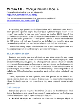 Versão 1.0 - Você já tem um Plano B?
Não deixe de atualizar sua versão no site
http://www.conrado.com.br/PlanoB
Quer acompanhar as minhas melhores dicas para construir o seu Plano B?
http://www.facebook.com/ConradoAdolpho
406
Uma landing page que vende um infoproduto de poker poderia ter como palavra-
chave principal a palavra “regras do poker” (que englobaria “regras poker”, “poker
regras”, “regra poker” e “regra do poker”, dando um total de 22.610 buscas). Isso
inicialmente porque, com o passar do tempo, você desenvolverá outras landing pages
para palavras como “poker dicas” e “dicas poker”. Lembre-se de que estamos falando
de SEO, então, você terá que desenvolver um trabalho bem específico para cada
palavra-chave para ficar bem posicionado nela e ter um resultado sustentável.
Tornar uma landing page a referência em uma palavra-chave significa que essa
landing page segue um conjunto de regras que vou expor a seguir.
10.2.2 Critérios de SEO
Para que uma landing page seja referência em uma palavra-chave, há uma grande
quantidade de critérios. Há livros e mais livros sobre isso, portanto a proposta não é
ensinar-lhe SEO, mas, sim, passar-lhe a base para você começar a fazer um trabalho
minimamente bom para que, após começar a gerar receita com sua landing page por
meio de links patrocinados, entender o que converte, que tipo de consumidor tem e o
que ele compra, o que vai fazer com que invista mais tempo e dinheiro para fazer um
trabalho de SEO profissional com um analista que trabalhará nisso o dia inteiro no
seu site.
Talvez, dependendo do seu segmento, você nem precise de um analista SEO
posteriormente. Existe uma boa chance de posicionar a sua palavra-chave na primeira
página do Google somente com essas dicas e com o que estudará, porém isso não
garantido.
Critérios onpage
Existem dois grandes conjuntos de critérios. Um deles é o de critérios que ficam
dentro da página, ou seja, os critérios onpage. A palavra-chave da sua landing page
deve estar em alguns lugares especiais na página, que são:
• No título da página. De preferência, no início dele. Por exemplo “Regras do
 